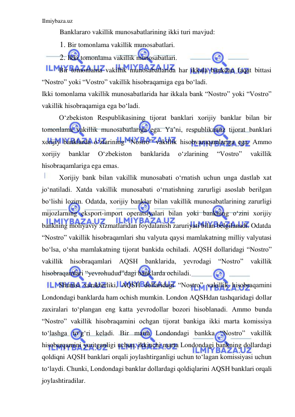 Ilmiybaza.uz 
 
Banklararo vakillik munosabatlarining ikki turi mavjud:  
1. Bir tomonlama vakillik munosabatlari.  
2. Ikki tomonlama vakillik munosabatlari.  
Bir tomonlama vakillik munosabatlarida har ikkala bankdan faqat bittasi 
“Nostro” yoki “Vostro” vakillik hisobraqamiga ega boʻladi.  
Ikki tomonlama vakillik munosabatlarida har ikkala bank “Nostro” yoki “Vostro” 
vakillik hisobraqamiga ega boʻladi.  
Oʻzbekiston Respublikasining tijorat banklari xorijiy banklar bilan bir 
tomonlama vakillik munosabatlariga ega. Ya’ni, respublikamiz tijorat banklari 
xorijiy banklarda oʻzlarining “Nostro” vakillik hisobvaraqamlariga ega. Аmmo 
xorijiy 
banklar 
Oʻzbekiston 
banklarida 
oʻzlarining 
“Vostro” 
vakillik 
hisobraqamlariga ega emas.  
Xorijiy bank bilan vakillik munosabati oʻrnatish uchun unga dastlab xat 
joʻnatiladi. Xatda vakillik munosabati oʻrnatishning zarurligi asoslab berilgan 
boʻlishi lozim. Odatda, xorijiy banklar bilan vakillik munosabatlarining zarurligi 
mijozlarning eksport-import operatsiyalari bilan yoki bankning oʻzini xorijiy 
bankning moliyaviy xizmatlaridan foydalanish zaruriyati bilan belgilanadi. Odatda  
“Nostro” vakillik hisobraqamlari shu valyuta qaysi mamlakatning milliy valyutasi 
boʻlsa, oʻsha mamlakatning tijorat bankida ochiladi. АQSH dollaridagi “Nostro” 
vakillik hisobraqamlari 
АQSH banklarida, yevrodagi “Nostro” vakillik 
hisobraqamlari “yevrohudud”dagi banklarda ochiladi.  
Shunisi xarakterliki, АQSH dollaridagi “Nostro” vakillik hisobraqamini 
Londondagi banklarda ham ochish mumkin. London АQSHdan tashqaridagi dollar 
zaxiralari toʻplangan eng katta yevrodollar bozori hisoblanadi. Аmmo bunda 
“Nostro” vakillik hisobraqamini ochgan tijorat bankiga ikki marta komissiya 
toʻlashga toʻgʻri keladi. Bir marta Londondagi bankka “Nostro” vakillik 
hisobarqamini yuritganligi uchun, ikkinchi marta Londondagi bankning dollardagi 
qoldiqni АQSH banklari orqali joylashtirganligi uchun toʻlagan komissiyasi uchun 
toʻlaydi. Chunki, Londondagi banklar dollardagi qoldiqlarini АQSH banklari orqali 
joylashtiradilar.  
