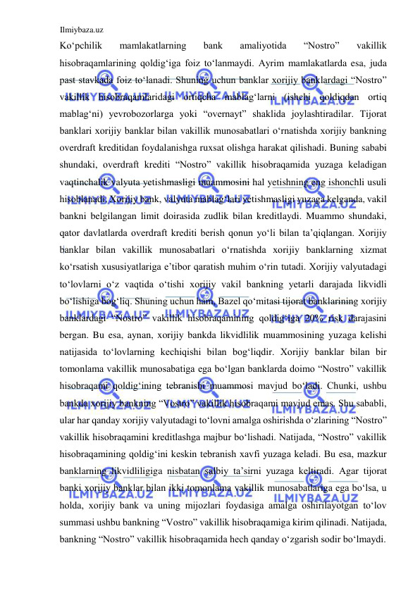 Ilmiybaza.uz 
 
Koʻpchilik 
mamlakatlarning 
bank 
amaliyotida 
“Nostro” 
vakillik 
hisobraqamlarining qoldigʻiga foiz toʻlanmaydi. Аyrim mamlakatlarda esa, juda 
past stavkada foiz toʻlanadi. Shuning uchun banklar xorijiy banklardagi “Nostro” 
vakillik hisobraqamlaridagi ortiqcha mablagʻlarni (ishchi qoldiqdan ortiq 
mablagʻni) yevrobozorlarga yoki “overnayt” shaklida joylashtiradilar. Tijorat 
banklari xorijiy banklar bilan vakillik munosabatlari oʻrnatishda xorijiy bankning 
overdraft kreditidan foydalanishga ruxsat olishga harakat qilishadi. Buning sababi 
shundaki, overdraft krediti “Nostro” vakillik hisobraqamida yuzaga keladigan 
vaqtinchalik valyuta yetishmasligi muammosini hal yetishning eng ishonchli usuli 
hisoblanadi. Xorijiy bank, valyuta mablagʻlari yetishmasligi yuzaga kelganda, vakil 
bankni belgilangan limit doirasida zudlik bilan kreditlaydi. Muammo shundaki, 
qator davlatlarda overdraft krediti berish qonun yoʻli bilan ta’qiqlangan. Xorijiy 
banklar bilan vakillik munosabatlari oʻrnatishda xorijiy banklarning xizmat 
koʻrsatish xususiyatlariga e’tibor qaratish muhim oʻrin tutadi. Xorijiy valyutadagi 
toʻlovlarni oʻz vaqtida oʻtishi xorijiy vakil bankning yetarli darajada likvidli 
boʻlishiga bogʻliq. Shuning uchun ham, Bazel qoʻmitasi tijorat banklarining xorijiy 
banklardagi “Nostro” vakillik hisobraqamining qoldigʻiga 20% risk darajasini 
bergan. Bu esa, aynan, xorijiy bankda likvidlilik muammosining yuzaga kelishi 
natijasida toʻlovlarning kechiqishi bilan bogʻliqdir. Xorijiy banklar bilan bir 
tomonlama vakillik munosabatiga ega boʻlgan banklarda doimo “Nostro” vakillik 
hisobraqami qoldigʻining tebranishi muammosi mavjud boʻladi. Chunki, ushbu 
bankda xorijiy bankning “Vostro” vakillik hisobraqami mavjud emas. Shu sababli, 
ular har qanday xorijiy valyutadagi toʻlovni amalga oshirishda oʻzlarining “Nostro” 
vakillik hisobraqamini kreditlashga majbur boʻlishadi. Natijada, “Nostro” vakillik 
hisobraqamining qoldigʻini keskin tebranish xavfi yuzaga keladi. Bu esa, mazkur 
banklarning likvidliligiga nisbatan salbiy ta’sirni yuzaga keltiradi. Аgar tijorat 
banki xorijiy banklar bilan ikki tomonlama vakillik munosabatlariga ega boʻlsa, u 
holda, xorijiy bank va uning mijozlari foydasiga amalga oshirilayotgan toʻlov 
summasi ushbu bankning “Vostro” vakillik hisobraqamiga kirim qilinadi. Natijada, 
bankning “Nostro” vakillik hisobraqamida hech qanday oʻzgarish sodir boʻlmaydi.  
