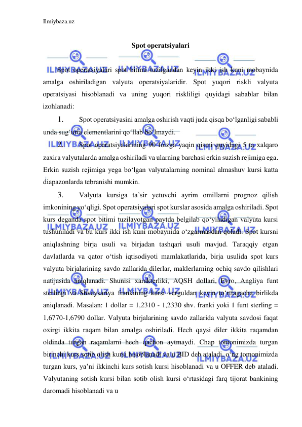 Ilmiybaza.uz 
 
  
Spot operatsiyalari  
  
Spot operatsiyalari spot bitimi tuzilgandan keyin ikki ish kuni mobaynida 
amalga oshiriladigan valyuta operatsiyalaridir. Spot yuqori riskli valyuta 
operatsiyasi hisoblanadi va uning yuqori riskliligi quyidagi sabablar bilan 
izohlanadi:  
1. 
Spot operatsiyasini amalga oshirish vaqti juda qisqa boʻlganligi sababli 
unda sugʻurta elementlarini qoʻllab boʻlmaydi.   
2. 
Spot operatsiyalarining 90 foizga yaqin qismi quyidagi 5 ta xalqaro 
zaxira valyutalarda amalga oshiriladi va ularning barchasi erkin suzish rejimiga ega. 
Erkin suzish rejimiga yega boʻlgan valyutalarning nominal almashuv kursi katta 
diapazonlarda tebranishi mumkin.  
3. 
Valyuta kursiga ta’sir yetuvchi ayrim omillarni prognoz qilish 
imkonining yoʻqligi. Spot operatsiyalari spot kurslar asosida amalga oshiriladi. Spot 
kurs deganda spot bitimi tuzilayotgan paytda belgilab qoʻyiladigan valyuta kursi 
tushuniladi va bu kurs ikki ish kuni mobaynida oʻzgarmasdan qoladi. Spot kursni 
aniqlashning birja usuli va birjadan tashqari usuli mavjud. Taraqqiy etgan 
davlatlarda va qator oʻtish iqtisodiyoti mamlakatlarida, birja usulida spot kurs 
valyuta birjalarining savdo zallarida dilerlar, maklerlarning ochiq savdo qilishlari 
natijasida aniqlanadi. Shunisi xarakterliki, АQSH dollari, Evro, Аngliya funt 
sterlingi va Shveysariya frankining kursi verguldan keyin toʻrttagacha birlikda 
aniqlanadi. Masalan: 1 dollar = 1,2310 - 1,2330 shv. franki yoki 1 funt sterling = 
1,6770-1,6790 dollar. Valyuta birjalarining savdo zallarida valyuta savdosi faqat 
oxirgi ikkita raqam bilan amalga oshiriladi. Hech qaysi diler ikkita raqamdan 
oldinda turgan raqamlarni hech qachon aytmaydi. Chap tomonimizda turgan 
birinchi kurs sotib olish kursi hisoblanadi va u BID deb ataladi, oʻng tomonimizda 
turgan kurs, ya’ni ikkinchi kurs sotish kursi hisoblanadi va u OFFER deb ataladi. 
Valyutaning sotish kursi bilan sotib olish kursi oʻrtasidagi farq tijorat bankining 
daromadi hisoblanadi va u  
