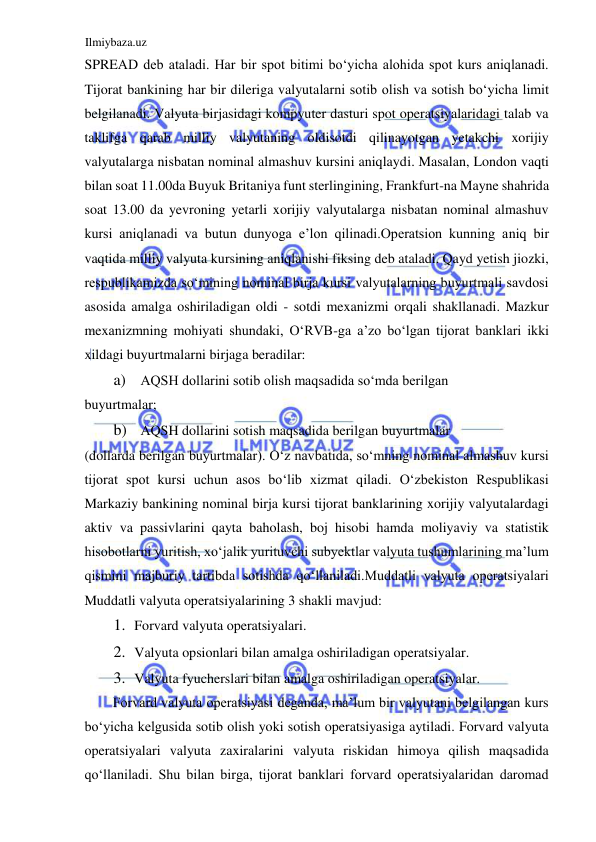 Ilmiybaza.uz 
 
SPREАD deb ataladi. Har bir spot bitimi boʻyicha alohida spot kurs aniqlanadi. 
Tijorat bankining har bir dileriga valyutalarni sotib olish va sotish boʻyicha limit 
belgilanadi. Valyuta birjasidagi kompyuter dasturi spot operatsiyalaridagi talab va 
taklifga qarab milliy valyutaning oldisotdi qilinayotgan yetakchi xorijiy 
valyutalarga nisbatan nominal almashuv kursini aniqlaydi. Masalan, London vaqti 
bilan soat 11.00da Buyuk Britaniya funt sterlingining, Frankfurt-na Mayne shahrida 
soat 13.00 da yevroning yetarli xorijiy valyutalarga nisbatan nominal almashuv 
kursi aniqlanadi va butun dunyoga e’lon qilinadi.Operatsion kunning aniq bir 
vaqtida milliy valyuta kursining aniqlanishi fiksing deb ataladi. Qayd yetish jiozki, 
respublikamizda soʻmining nominal birja kursi valyutalarning buyurtmali savdosi 
asosida amalga oshiriladigan oldi - sotdi mexanizmi orqali shakllanadi. Mazkur 
mexanizmning mohiyati shundaki, OʻRVB-ga a’zo boʻlgan tijorat banklari ikki 
xildagi buyurtmalarni birjaga beradilar:  
a) АQSH dollarini sotib olish maqsadida soʻmda berilgan  
buyurtmalar;   
b) АQSH dollarini sotish maqsadida berilgan buyurtmalar  
(dollarda berilgan buyurtmalar). Oʻz navbatida, soʻmning nominal almashuv kursi 
tijorat spot kursi uchun asos boʻlib xizmat qiladi. Oʻzbekiston Respublikasi 
Markaziy bankining nominal birja kursi tijorat banklarining xorijiy valyutalardagi 
aktiv va passivlarini qayta baholash, boj hisobi hamda moliyaviy va statistik 
hisobotlarni yuritish, xoʻjalik yurituvchi subyektlar valyuta tushumlarining ma’lum 
qismini majburiy tartibda sotishda qoʻllaniladi.Muddatli valyuta operatsiyalari 
Muddatli valyuta operatsiyalarining 3 shakli mavjud:  
1. Forvard valyuta operatsiyalari.  
2. Valyuta opsionlari bilan amalga oshiriladigan operatsiyalar.  
3. Valyuta fyucherslari bilan amalga oshiriladigan operatsiyalar.  
Forvard valyuta operatsiyasi deganda, ma’lum bir valyutani belgilangan kurs 
boʻyicha kelgusida sotib olish yoki sotish operatsiyasiga aytiladi. Forvard valyuta 
operatsiyalari valyuta zaxiralarini valyuta riskidan himoya qilish maqsadida 
qoʻllaniladi. Shu bilan birga, tijorat banklari forvard operatsiyalaridan daromad 
