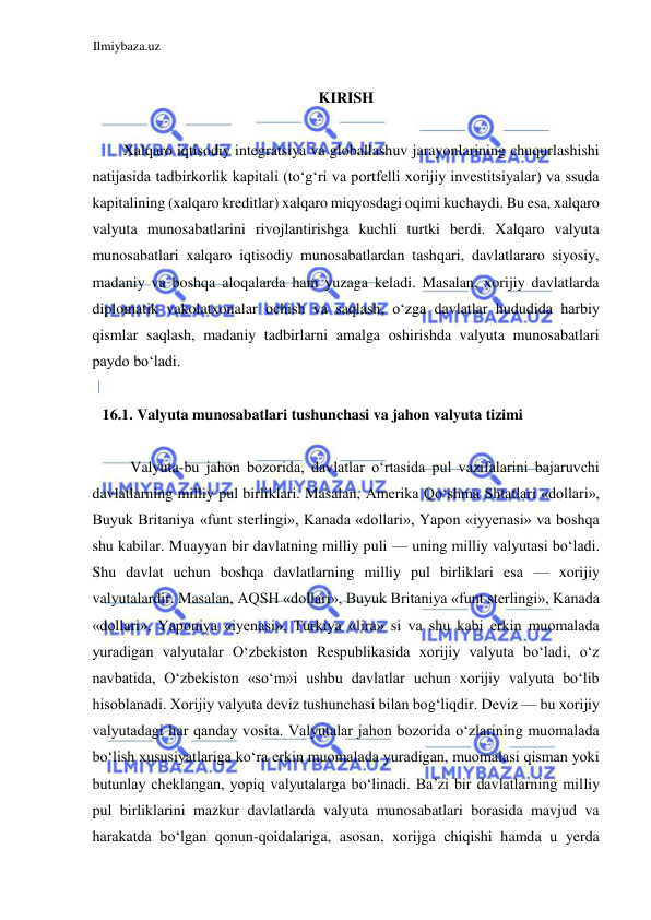 Ilmiybaza.uz 
 
 
KIRISH  
  
Xalqaro iqtisodiy integratsiya va globallashuv jarayonlarining chuqurlashishi 
natijasida tadbirkorlik kapitali (toʻgʻri va portfelli xorijiy investitsiyalar) va ssuda 
kapitalining (xalqaro kreditlar) xalqaro miqyosdagi oqimi kuchaydi. Bu esa, xalqaro 
valyuta munosabatlarini rivojlantirishga kuchli turtki berdi. Xalqaro valyuta 
munosabatlari xalqaro iqtisodiy munosabatlardan tashqari, davlatlararo siyosiy, 
madaniy va boshqa aloqalarda ham yuzaga keladi. Masalan, xorijiy davlatlarda 
diplomatik vakolatxonalar ochish va saqlash, oʻzga davlatlar hududida harbiy 
qismlar saqlash, madaniy tadbirlarni amalga oshirishda valyuta munosabatlari 
paydo boʻladi.  
  
16.1. Valyuta munosabatlari tushunchasi va jahon valyuta tizimi  
  
Valyuta-bu jahon bozorida, davlatlar oʻrtasida pul vazifalarini bajaruvchi 
davlatlarning milliy pul birliklari. Masalan, Аmerika Qoʻshma Shtatlari «dollari», 
Buyuk Britaniya «funt sterlingi», Kanada «dollari», Yapon «iyyenasi» va boshqa 
shu kabilar. Muayyan bir davlatning milliy puli — uning milliy valyutasi boʻladi. 
Shu davlat uchun boshqa davlatlarning milliy pul birliklari esa — xorijiy 
valyutalardir. Masalan, АQSH «dollari», Buyuk Britaniya «funt sterlingi», Kanada 
«dollari», Yaponiya «iyenasi», Turkiya «lira» si va shu kabi erkin muomalada 
yuradigan valyutalar Oʻzbekiston Respublikasida xorijiy valyuta boʻladi, oʻz 
navbatida, Oʻzbekiston «soʻm»i ushbu davlatlar uchun xorijiy valyuta boʻlib 
hisoblanadi. Xorijiy valyuta deviz tushunchasi bilan bogʻliqdir. Deviz — bu xorijiy 
valyutadagi har qanday vosita. Valyutalar jahon bozorida oʻzlarining muomalada 
boʻlish xususiyatlariga koʻra erkin muomalada yuradigan, muomalasi qisman yoki 
butunlay cheklangan, yopiq valyutalarga boʻlinadi. Ba’zi bir davlatlarning milliy 
pul birliklarini mazkur davlatlarda valyuta munosabatlari borasida mavjud va 
harakatda boʻlgan qonun-qoidalariga, asosan, xorijga chiqishi hamda u yerda 
