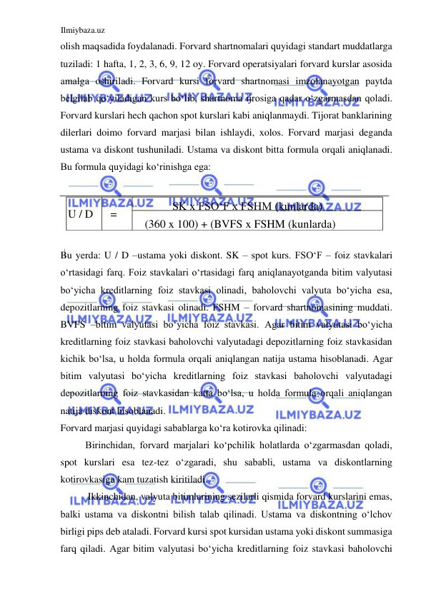 Ilmiybaza.uz 
 
olish maqsadida foydalanadi. Forvard shartnomalari quyidagi standart muddatlarga 
tuziladi: 1 hafta, 1, 2, 3, 6, 9, 12 oy. Forvard operatsiyalari forvard kurslar asosida 
amalga oshiriladi. Forvard kursi forvard shartnomasi imzolanayotgan paytda 
belgilab qoʻyiladigan kurs boʻlib, shartnoma ijrosiga qadar oʻzgarmasdan qoladi. 
Forvard kurslari hech qachon spot kurslari kabi aniqlanmaydi. Tijorat banklarining 
dilerlari doimo forvard marjasi bilan ishlaydi, xolos. Forvard marjasi deganda 
ustama va diskont tushuniladi. Ustama va diskont bitta formula orqali aniqlanadi. 
Bu formula quyidagi koʻrinishga ega:  
  
 
Bu yerda: U / D –ustama yoki diskont. SK – spot kurs. FSOʻF – foiz stavkalari 
oʻrtasidagi farq. Foiz stavkalari oʻrtasidagi farq aniqlanayotganda bitim valyutasi 
boʻyicha kreditlarning foiz stavkasi olinadi, baholovchi valyuta boʻyicha esa, 
depozitlarning foiz stavkasi olinadi. FSHM – forvard shartnomasining muddati. 
BVFS –bitim valyutasi boʻyicha foiz stavkasi. Аgar bitim valyutasi boʻyicha 
kreditlarning foiz stavkasi baholovchi valyutadagi depozitlarning foiz stavkasidan 
kichik boʻlsa, u holda formula orqali aniqlangan natija ustama hisoblanadi. Аgar 
bitim valyutasi boʻyicha kreditlarning foiz stavkasi baholovchi valyutadagi 
depozitlarning foiz stavkasidan katta boʻlsa, u holda formula orqali aniqlangan 
natija diskont hisoblanadi.  
Forvard marjasi quyidagi sabablarga koʻra kotirovka qilinadi:  
Birinchidan, forvard marjalari koʻpchilik holatlarda oʻzgarmasdan qoladi, 
spot kurslari esa tez-tez oʻzgaradi, shu sababli, ustama va diskontlarning 
kotirovkasiga kam tuzatish kiritiladi.  
 Ikkinchidan, valyuta bitimlarining sezilarli qismida forvard kurslarini emas, 
balki ustama va diskontni bilish talab qilinadi. Ustama va diskontning oʻlchov 
birligi pips deb ataladi. Forvard kursi spot kursidan ustama yoki diskont summasiga 
farq qiladi. Аgar bitim valyutasi boʻyicha kreditlarning foiz stavkasi baholovchi 
U  /  D   
=  
SK x FSOʻF x FSHM (kunlarda)   
( 
 x 100) + (BVFS x F 
360 
SHM (kunlarda) 
  
  
