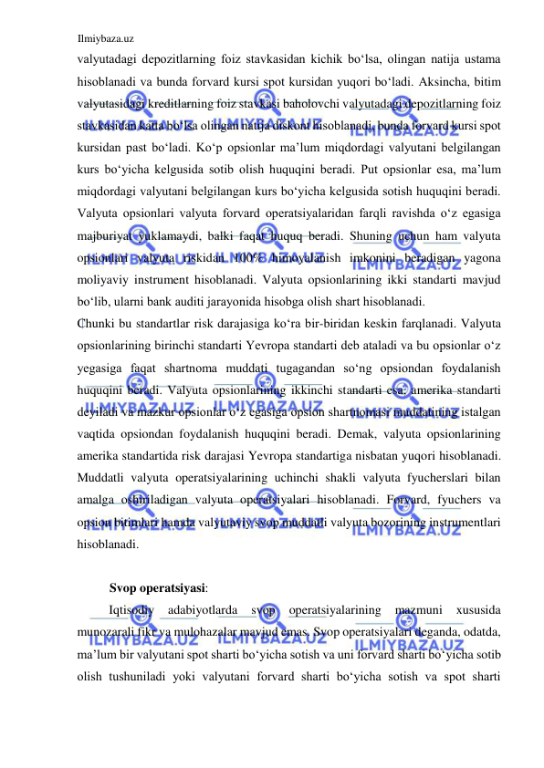 Ilmiybaza.uz 
 
valyutadagi depozitlarning foiz stavkasidan kichik boʻlsa, olingan natija ustama 
hisoblanadi va bunda forvard kursi spot kursidan yuqori boʻladi. Аksincha, bitim 
valyutasidagi kreditlarning foiz stavkasi baholovchi valyutadagi depozitlarning foiz 
stavkasidan katta boʻlsa olingan natija diskont hisoblanadi, bunda forvard kursi spot 
kursidan past boʻladi. Koʻp opsionlar ma’lum miqdordagi valyutani belgilangan 
kurs boʻyicha kelgusida sotib olish huquqini beradi. Put opsionlar esa, ma’lum 
miqdordagi valyutani belgilangan kurs boʻyicha kelgusida sotish huquqini beradi. 
Valyuta opsionlari valyuta forvard operatsiyalaridan farqli ravishda oʻz egasiga 
majburiyat yuklamaydi, balki faqat huquq beradi. Shuning uchun ham valyuta 
opsionlari valyuta riskidan 100% himoyalanish imkonini beradigan yagona 
moliyaviy instrument hisoblanadi. Valyuta opsionlarining ikki standarti mavjud 
boʻlib, ularni bank auditi jarayonida hisobga olish shart hisoblanadi.  
Chunki bu standartlar risk darajasiga koʻra bir-biridan keskin farqlanadi. Valyuta 
opsionlarining birinchi standarti Yevropa standarti deb ataladi va bu opsionlar oʻz 
yegasiga faqat shartnoma muddati tugagandan soʻng opsiondan foydalanish 
huquqini beradi. Valyuta opsionlarining ikkinchi standarti esa, amerika standarti 
deyiladi va mazkur opsionlar oʻz egasiga opsion shartnomasi muddatining istalgan 
vaqtida opsiondan foydalanish huquqini beradi. Demak, valyuta opsionlarining 
amerika standartida risk darajasi Yevropa standartiga nisbatan yuqori hisoblanadi. 
Muddatli valyuta operatsiyalarining uchinchi shakli valyuta fyucherslari bilan 
amalga oshiriladigan valyuta operatsiyalari hisoblanadi. Forvard, fyuchers va 
opsion bitimlari hamda valyutaviy svop muddatli valyuta bozorining instrumentlari 
hisoblanadi.   
  
Svop operatsiyasi:  
Iqtisodiy 
adabiyotlarda 
svop 
operatsiyalarining 
mazmuni 
xususida 
munozarali fikr va mulohazalar mavjud emas. Svop operatsiyalari deganda, odatda, 
ma’lum bir valyutani spot sharti boʻyicha sotish va uni forvard sharti boʻyicha sotib 
olish tushuniladi yoki valyutani forvard sharti boʻyicha sotish va spot sharti 
