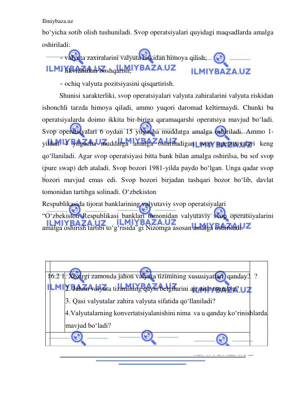 Ilmiybaza.uz 
 
boʻyicha sotib olish tushuniladi. Svop operatsiyalari quyidagi maqsadlarda amalga 
oshiriladi:  
- valyuta zaxiralarini valyuta riskidan himoya qilish;  
- likvidlilikni boshqarish;  
- ochiq valyuta pozitsiyasini qisqartirish.  
Shunisi xarakterliki, svop operatsiyalari valyuta zahiralarini valyuta riskidan 
ishonchli tarzda himoya qiladi, ammo yuqori daromad keltirmaydi. Chunki bu 
operatsiyalarda doimo ikkita bir-biriga qaramaqarshi operatsiya mavjud boʻladi. 
Svop operatsiyalari 6 oydan 15 yilgacha muddatga amalga oshiriladi. Аmmo 1-
yildan 4 yilgacha muddatga amalga oshiriladigan svop operatsiyalari keng 
qoʻllaniladi. Аgar svop operatsiyasi bitta bank bilan amalga oshirilsa, bu sof svop 
(pure swap) deb ataladi. Svop bozori 1981-yilda paydo boʻlgan. Unga qadar svop 
bozori mavjud emas edi. Svop bozori birjadan tashqari bozor boʻlib, davlat 
tomonidan tartibga solinadi. Oʻzbekiston  
Respublikasida tijorat banklarining valyutaviy svop operatsiyalari  
“Oʻzbekiston Respublikasi banklari tomonidan valyutaviy svop operatsiyalarini 
amalga oshirish tartibi toʻgʻrisida”gi Nizomga asosan amalga oshiriladi.  
  
  
   
  
 16.2 1. Xozirgi zamonda jahon valyuta tizimining xususiyatlari  qanday?  ?  
2. Jahon valyuta tizimining qaysi belgilarini ajratish mumkin?  
3. Qasi valyutalar zahira valyuta sifatida qoʻllaniladi?  
4.Valyutalarning konvertatsiyalanishini nima  va u qanday koʻrinishlarda 
mavjud boʻladi?   
   
  
  
  
