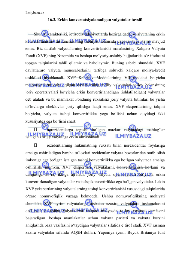 Ilmiybaza.uz 
 
16.3. Erkin konvertatsiyalanadigan valyutalar tavsifi  
  
Shunisi xarakterliki, iqtisodiy adabiyotlarda hozirga qadar «valyutaning erkin 
konvertirlanishi» tushunchasining mohiyati xususida yagona, tugal ta’rif mavjud 
emas. Biz dastlab valyutalarning konvertirlanishi masalasining Xalqaro Valyuta 
Fondi (XVF) ning Nizomida va boshqa me’yoriy-uslubiy hujjatlarida oʻz ifodasini 
topgan talqinlarini tahlil qilamiz va baholaymiz. Buning sababi shundaki, XVF 
davlatlararo valyuta munosabatlarini tartibga soluvchi xalqaro moliya-kredit 
tashkiloti hisoblanadi. XVF Kelishuv Moddalarining VIII-moddasi boʻyicha 
majburiyatlarni qabul qilgan davlatlarning milliy valyutalari toʻlov balansining 
joriy operatsiyalari boʻyicha erkin konvertirlanadigan (ishlatiladigan) valyutalar 
deb ataladi va bu mamlakat Fondning ruxsatisiz joriy valyuta bitimlari boʻyicha 
toʻlovlarga cheklovlar joriy qilishga haqli emas. XVF ekspertlarining talqini 
boʻyicha, valyuta tashqi konvertirlikka yega boʻlishi uchun quyidagi ikki 
xususiyatga ega boʻlishi shart:  
 
norezidentlarga tegishli boʻlgan mazkur valyutadagi mablagʻlar 
istalgan xorijiy valyutaga erkin almashinadi;  
 
rezidentlarning hukumatning ruxsati bilan norezidentlar foydasiga 
amalga oshiriladigan barcha toʻlovlari rezidentlar valyuta bozorlaridan sotib olish 
imkoniga ega boʻlgan istalgan tashqi konvertirlikka ega boʻlgan valyutada amalga 
oshirilishi mumkin. XVF ekspertlari valyutalarni, konvertirlanish koʻlami va 
darajasiga koʻra, ikkiga ajratadi: joriy valyuta operatsiyalari boʻyicha erkin 
konvertirlanadigan valyutalar va tashqi konvertirlikka ega boʻlgan valyutalar. Lekin 
XVF yekspertlarining valyutalarning tashqi konvertirlanishi xususidagi talqinlarida 
oʻzaro nomuvofiqlik yuzaga kelmoqda. Ushbu nomuvofiqlikning mohiyati 
shundaki, XVF ayrim valyutalarga nisbatan «zaxira valyutalar» tushunchasini 
qoʻllaydi va ushbu valyutalarni xalqaro miqyosda toʻlov vositasi vazifasini 
bajaradigan, boshqa mamlakatlar uchun valyuta pariteti va valyuta kursini 
aniqlashda baza vazifasini oʻtaydigan valyutalar sifatida e’tirof etadi. XVF rasman 
zaxira valyutalar sifatida АQSH dollari, Yaponiya iyeni, Buyuk Britaniya funt 
