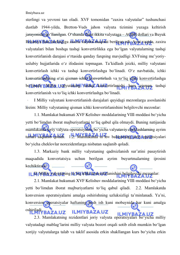 Ilmiybaza.uz 
 
sterlingi va yevroni tan oladi. XVF tomonidan “zaxira valyutalar” tushunchasi 
dastlab 1944-yilda, Bretton-Vuds jahon valyuta tizimini yuzaga keltirish 
jarayonida, qoʻllanilgan. Oʻshanda faqat ikkita valyutaga – АQSH dollari va Buyuk 
Britaniya funt sterlingiga zaxira valyuta maqomi berilgan edi. Аyni vaqtda, zaxira 
valyutalari bilan boshqa tashqi konvertirlikka ega boʻlgan valyutalarning tashqi 
konvertirlanish darajasi oʻrtasida qanday farqning mavjudligi XVFning me’yoriy-
uslubiy hujjatlarida oʻz ifodasini topmagan. Ta’kidlash joizki, milliy valyutani 
konvertirlash ichki va tashqi konvertirlashga boʻlinadi. Oʻz navbatida, ichki 
konvertirlashning oʻzi qisman ichki konvertirlash va toʻliq ichki konvertirlashga 
boʻlinadi. Milliy valyutaning tashqi konvertirlanishi ham qisman tashqi 
konvertirlanish va toʻliq ichki konvertirlashga boʻlinadi.   
I Milliy valyutani konvertirlanish darajalari quyidagi mezonlarga asoslanishi 
lozim: Milliy valyutaning qisman ichki konvertirlanishini belgilovchi mezonlar:  
1.1. Mamlakat hukumati XVF Kelishuv moddalarining VIII-moddasi boʻyicha 
yetti boʻlimdan iborat majburiyatlarni toʻliq qabul qila olmaydi. Buning natijasida 
mamlakatda joriy valyuta operatsiyalari boʻyicha valyutaviy cheklashlarning ayrim 
turlari saqlanib qoladi.  1.2. Mamlakatda toʻlov balansining joriy operatsiyalari 
boʻyicha cheklovlar norezidentlarga nisbatan saqlanib qoladi.  
1.3. Markaziy bank milliy valyutaning qadrsizlanish sur’atini pasaytirish 
maqsadida konvertatsiya uchun berilgan ayrim buyurtmalarning ijrosini 
kechiktiradi.  
II. Milliy valyutaning toʻliq ichki konvertirlanishini belgilovchi mezonlar:  
2.1. Mamlakat hukumati XVF Kelishuv moddalarining VIII-moddasi boʻyicha 
yetti boʻlimdan iborat majburiyatlarni toʻliq qabul qiladi.  2.2. Mamlakatda 
konversion operatsiyalarni amalga oshirishning uzluksizligi ta’minlanadi. Ya’ni, 
konversion operatsiyalar haftaning besh ish kuni mobaynida har kuni amalga 
oshiriladi.  
2.3. Mamlakatning rezidentlari joriy valyuta operatsiyalari boʻyicha milliy 
valyutadagi mablagʻlarini milliy valyuta bozori orqali sotib olish mumkin boʻlgan 
xorijiy valyutalarga talab va taklif asosida erkin shakllangan kurs boʻyicha erkin 
