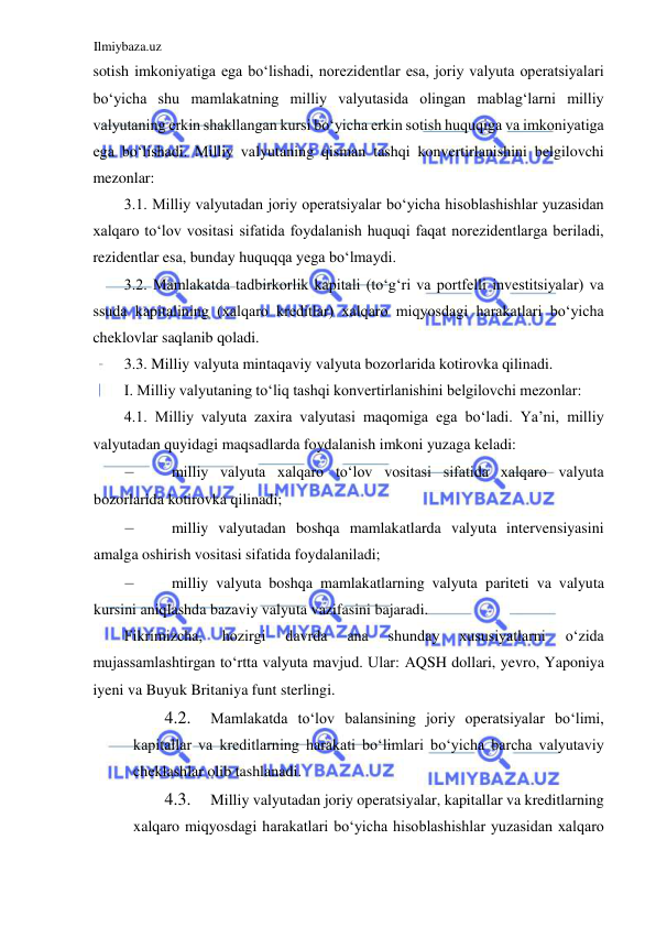 Ilmiybaza.uz 
 
sotish imkoniyatiga ega boʻlishadi, norezidentlar esa, joriy valyuta operatsiyalari 
boʻyicha shu mamlakatning milliy valyutasida olingan mablagʻlarni milliy 
valyutaning erkin shakllangan kursi boʻyicha erkin sotish huquqiga va imkoniyatiga 
ega boʻlishadi. Milliy valyutaning qisman tashqi konvertirlanishini belgilovchi 
mezonlar:   
3.1. Milliy valyutadan joriy operatsiyalar boʻyicha hisoblashishlar yuzasidan 
xalqaro toʻlov vositasi sifatida foydalanish huquqi faqat norezidentlarga beriladi, 
rezidentlar esa, bunday huquqqa yega boʻlmaydi.   
3.2. Mamlakatda tadbirkorlik kapitali (toʻgʻri va portfelli investitsiyalar) va 
ssuda kapitalining (xalqaro kreditlar) xalqaro miqyosdagi harakatlari boʻyicha 
cheklovlar saqlanib qoladi.  
3.3. Milliy valyuta mintaqaviy valyuta bozorlarida kotirovka qilinadi.  
I. Milliy valyutaning toʻliq tashqi konvertirlanishini belgilovchi mezonlar:  
4.1. Milliy valyuta zaxira valyutasi maqomiga ega boʻladi. Ya’ni, milliy 
valyutadan quyidagi maqsadlarda foydalanish imkoni yuzaga keladi:  
– 
milliy valyuta xalqaro toʻlov vositasi sifatida xalqaro valyuta 
bozorlarida kotirovka qilinadi;  
– 
milliy valyutadan boshqa mamlakatlarda valyuta intervensiyasini 
amalga oshirish vositasi sifatida foydalaniladi;  
– 
milliy valyuta boshqa mamlakatlarning valyuta pariteti va valyuta 
kursini aniqlashda bazaviy valyuta vazifasini bajaradi.  
Fikrimizcha, 
hozirgi 
davrda 
ana 
shunday 
xususiyatlarni 
oʻzida 
mujassamlashtirgan toʻrtta valyuta mavjud. Ular: АQSH dollari, yevro, Yaponiya 
iyeni va Buyuk Britaniya funt sterlingi.  
4.2. 
Mamlakatda toʻlov balansining joriy operatsiyalar boʻlimi, 
kapitallar va kreditlarning harakati boʻlimlari boʻyicha barcha valyutaviy 
cheklashlar olib tashlanadi.  
4.3. 
Milliy valyutadan joriy operatsiyalar, kapitallar va kreditlarning 
xalqaro miqyosdagi harakatlari boʻyicha hisoblashishlar yuzasidan xalqaro 
