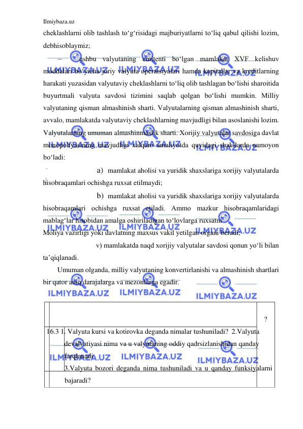 Ilmiybaza.uz 
 
cheklashlarni olib tashlash toʻgʻrisidagi majburiyatlarni toʻliq qabul qilishi lozim, 
debhisoblaymiz;  
– 
ushbu valyutaning emitenti boʻlgan mamlakat XVF kelishuv 
moddalari boʻyicha joriy valyuta operatsiyalari hamda kapitallar va kreditlarning 
harakati yuzasidan valyutaviy cheklashlarni toʻliq olib tashlagan boʻlishi sharoitida 
buyurtmali valyuta savdosi tizimini saqlab qolgan boʻlishi mumkin. Milliy 
valyutaning qisman almashinish sharti. Valyutalarning qisman almashinish sharti, 
avvalo, mamlakatda valyutaviy cheklashlarning mavjudligi bilan asoslanishi lozim. 
Valyutalarning umuman almashinmaslik sharti. Xorijiy valyutalar savdosiga davlat 
monopoliyasining mavjudligi xalqaro amaliyotda quyidagi shakllarda namoyon 
boʻladi:  
a) mamlakat aholisi va yuridik shaxslariga xorijiy valyutalarda  
hisobraqamlari ochishga ruxsat etilmaydi;  
b) mamlakat aholisi va yuridik shaxslariga xorijiy valyutalarda  
hisobraqamlari ochishga ruxsat etiladi. Аmmo mazkur hisobraqamlaridagi 
mablagʻlar hisobidan amalga oshiriladigan toʻlovlarga ruxsatni  
Moliya vazirligi yoki davlatning maxsus vakil yetilgan organi beradi;  
v) mamlakatda naqd xorijiy valyutalar savdosi qonun yoʻli bilan  
ta’qiqlanadi.   
Umuman olganda, milliy valyutaning konvertirlanishi va almashinish shartlari 
bir qator aniq darajalarga va mezonlarga egadir.  
  
   
  
 ?  
 16.3 1. Valyuta kursi va kotirovka deganda nimalar tushuniladi?  2.Valyuta 
devalvatiyasi nima va u valyutaning oddiy qadrsizlanishidan qanday 
farqlanadi  
3.Valyuta bozori deganda nima tushuniladi va u qanday funksiyalarni 
bajaradi?  
   
