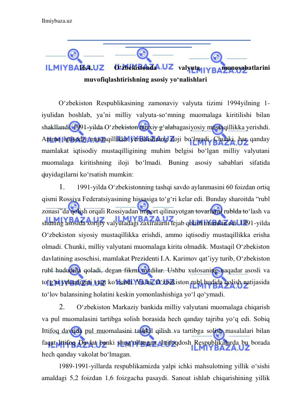 Ilmiybaza.uz 
 
  
  
  
16.4. 
Oʻzbekistonda 
valyuta 
munosabatlarini 
muvofiqlashtirishning asosiy yoʻnalishlari  
  
Oʻzbekiston Respublikasining zamonaviy valyuta tizimi 1994yilning 1- 
iyulidan boshlab, ya’ni milliy valyuta-soʻmning muomalaga kiritilishi bilan 
shakllandi. 1991-yilda Oʻzbekiston tarixiy gʻalabagasiyosiy mustaqillikka yerishdi. 
Аmmo iqtisodiy mustaqillikka yerishishning iloji boʻlmadi. Chunki, har qanday 
mamlakat iqtisodiy mustaqilligining muhim belgisi boʻlgan milliy valyutani 
muomalaga kiritishning iloji boʻlmadi. Buning asosiy sabablari sifatida 
quyidagilarni koʻrsatish mumkin:   
1. 
1991-yilda Oʻzbekistonning tashqi savdo aylanmasini 60 foizdan ortiq 
qismi Rossiya Federatsiyasining hissasiga toʻgʻri kelar edi. Bunday sharoitda “rubl 
zonasi”da qolish orqali Rossiyadan import qilinayotgan tovarlarni rublda toʻlash va 
shuning asosida xorijiy valyutadagi zaxiralarni tejab qolish mumkin edi. 1991-yilda 
Oʻzbekiston siyosiy mustaqillikka erishdi, ammo iqtisodiy mustaqillikka erisha 
olmadi. Chunki, milliy valyutani muomalaga kirita olmadik. Mustaqil Oʻzbekiston 
davlatining asoschisi, mamlakat Prezidenti I.А. Karimov qat’iyy turib, Oʻzbekiston 
rubl hududida qoladi, degan fikrni aytdilar. Ushbu xulosaning naqadar asosli va 
toʻgʻri yekanligini vaqt koʻrsatdi. Ya’ni, Oʻzbekiston rubl hudida qolish natijasida 
toʻlov balansining holatini keskin yomonlashishiga yoʻl qoʻymadi.   
2. 
Oʻzbekiston Markaziy bankida milliy valyutani muomalaga chiqarish 
va pul muomalasini tartibga solish borasida hech qanday tajriba yoʻq edi. Sobiq 
Ittifoq davrida pul muomalasini tashkil qilish va tartibga solish masalalari bilan 
faqat Ittifoq Davlat banki shugʻullangan. Ittifoqdosh Respublikalarda bu borada 
hech qanday vakolat boʻlmagan.  
1989-1991-yillarda respublikamizda yalpi ichki mahsulotning yillik oʻsishi 
amaldagi 5,2 foizdan 1,6 foizgacha pasaydi. Sanoat ishlab chiqarishining yillik 
