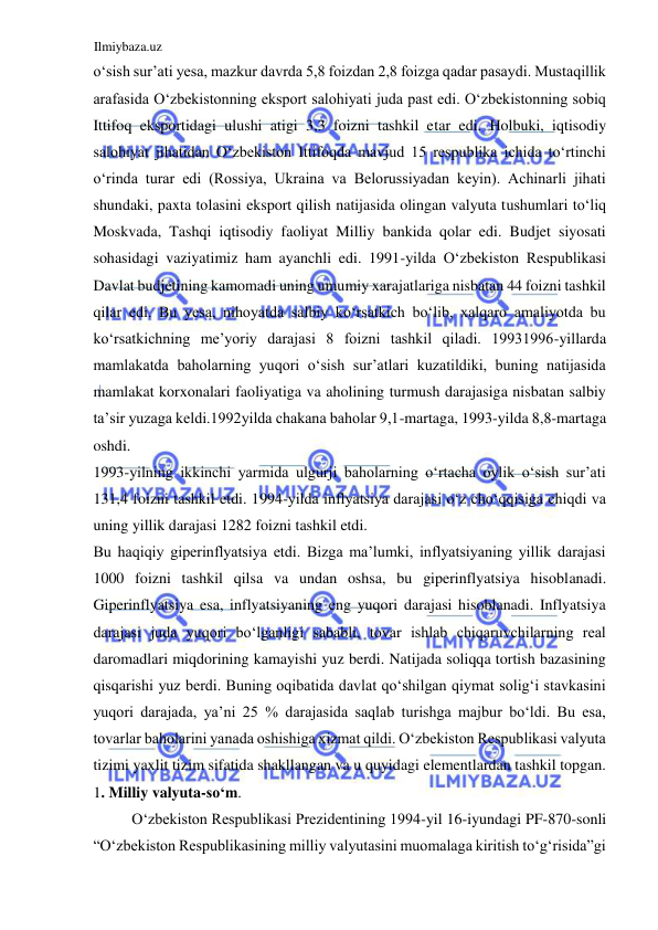 Ilmiybaza.uz 
 
oʻsish sur’ati yesa, mazkur davrda 5,8 foizdan 2,8 foizga qadar pasaydi. Mustaqillik 
arafasida Oʻzbekistonning eksport salohiyati juda past edi. Oʻzbekistonning sobiq 
Ittifoq eksportidagi ulushi atigi 3,3 foizni tashkil etar edi. Holbuki, iqtisodiy 
salohiyat jihatidan Oʻzbekiston Ittifoqda mavjud 15 respublika ichida toʻrtinchi 
oʻrinda turar edi (Rossiya, Ukraina va Belorussiyadan keyin). Аchinarli jihati 
shundaki, paxta tolasini eksport qilish natijasida olingan valyuta tushumlari toʻliq 
Moskvada, Tashqi iqtisodiy faoliyat Milliy bankida qolar edi. Budjet siyosati 
sohasidagi vaziyatimiz ham ayanchli edi. 1991-yilda Oʻzbekiston Respublikasi 
Davlat budjetining kamomadi uning umumiy xarajatlariga nisbatan 44 foizni tashkil 
qilar edi. Bu yesa, nihoyatda salbiy koʻrsatkich boʻlib, xalqaro amaliyotda bu 
koʻrsatkichning me’yoriy darajasi 8 foizni tashkil qiladi. 19931996-yillarda 
mamlakatda baholarning yuqori oʻsish sur’atlari kuzatildiki, buning natijasida 
mamlakat korxonalari faoliyatiga va aholining turmush darajasiga nisbatan salbiy 
ta’sir yuzaga keldi.1992yilda chakana baholar 9,1-martaga, 1993-yilda 8,8-martaga 
oshdi.  
1993-yilning ikkinchi yarmida ulgurji baholarning oʻrtacha oylik oʻsish sur’ati 
131,4 foizni tashkil etdi. 1994-yilda inflyatsiya darajasi oʻz choʻqqisiga chiqdi va 
uning yillik darajasi 1282 foizni tashkil etdi.  
Bu haqiqiy giperinflyatsiya etdi. Bizga ma’lumki, inflyatsiyaning yillik darajasi 
1000 foizni tashkil qilsa va undan oshsa, bu giperinflyatsiya hisoblanadi. 
Giperinflyatsiya esa, inflyatsiyaning eng yuqori darajasi hisoblanadi. Inflyatsiya 
darajasi juda yuqori boʻlganligi sababli, tovar ishlab chiqaruvchilarning real 
daromadlari miqdorining kamayishi yuz berdi. Natijada soliqqa tortish bazasining 
qisqarishi yuz berdi. Buning oqibatida davlat qoʻshilgan qiymat soligʻi stavkasini 
yuqori darajada, ya’ni 25 % darajasida saqlab turishga majbur boʻldi. Bu esa, 
tovarlar baholarini yanada oshishiga xizmat qildi. Oʻzbekiston Respublikasi valyuta 
tizimi yaxlit tizim sifatida shakllangan va u quyidagi elementlardan tashkil topgan. 
1. Milliy valyuta-soʻm.  
Oʻzbekiston Respublikasi Prezidentining 1994-yil 16-iyundagi PF-870-sonli 
“Oʻzbekiston Respublikasining milliy valyutasini muomalaga kiritish toʻgʻrisida”gi 
