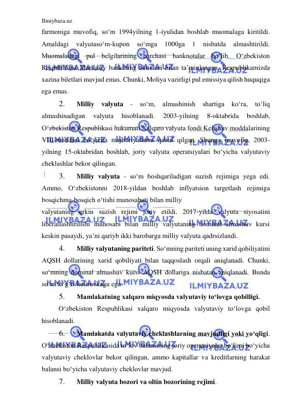 Ilmiybaza.uz 
 
farmoniga muvofiq, soʻm 1994yilning 1-iyulidan boshlab muomalaga kiritildi. 
Аmaldagi 
valyutasoʻm-kupon 
soʻmga 
1000ga 
1 
nisbatda 
almashtirildi. 
Muomaladagi pul belgilarining barchasi banknotalar boʻlib. Oʻzbekiston 
Respublikasi Markaziy bankining aktivlari bilan ta’minlangan. Respublikamizda 
xazina biletlari mavjud emas. Chunki, Moliya vazirligi pul emissiya qilish huquqiga 
ega emas.  
2. 
Milliy valyuta 
- soʻm, almashinish shartiga koʻra, toʻliq 
almashinadigan 
valyuta 
hisoblanadi. 
2003-yilning 
8-oktabrida 
boshlab, 
Oʻzbekiston Respublikasi hukumati Xalqaro valyuta fondi Kelishuv moddalarining 
VIII-moddasi boʻyicha majburiyatlarni qabul qilgan. Shunga muvofiq, 2003-
yilning 15-oktabridan boshlab, joriy valyuta operatsiyalari boʻyicha valyutaviy 
cheklashlar bekor qilingan.  
3. 
Milliy valyuta - soʻm boshqariladigan suzish rejimiga yega edi. 
Аmmo, Oʻzbekistonni 2018-yildan boshlab inflyatsion targetlash rejimiga 
bosqichma-bosqich oʻtishi munosabati bilan milliy  
valyutaning erkin suzish rejimi joriy etildi. 2017-yilda valyuta siyosatini 
liberallashtirilishi munosabi bilan milliy valyutaning nominal almashuv kursi 
keskin pasaydi, ya’ni qariyb ikki barobarga milliy valyuta qadrsizlandi.  
4. 
Milliy valyutaning pariteti. Soʻmning pariteti uning xarid qobiliyatini 
АQSH dollarining xarid qobiliyati bilan taqqoslash orqali aniqlanadi. Chunki, 
soʻmning nominal almashuv kursi АQSH dollariga nisbatan aniqlanadi. Bunda 
soʻm toʻgʻri kotirovkaga ega.  
5. 
Mamlakatning xalqaro miqyosda valyutaviy toʻlovga qobilligi.  
Oʻzbekiston Respublikasi xalqaro miqyosda valyutaviy toʻlovga qobil 
hisoblanadi.  
6. 
Mamlakatda valyutaviy cheklashlarning mavjudligi yoki yoʻqligi. 
Oʻzbekiston Respublikasida toʻlov balansining joriy operatsiyalar boʻlimi boʻyicha 
valyutaviy cheklovlar bekor qilingan, ammo kapitallar va kreditlarning harakat 
balansi boʻyicha valyutaviy cheklovlar mavjud.  
7. 
Milliy valyuta bozori va oltin bozorining rejimi.  
