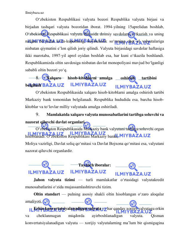 Ilmiybaza.uz 
 
Oʻzbekiston Respublikasi valyuta bozori Respublika valyuta birjasi va 
birjadan tashqari valyuta bozoridan iborat. 1994-yilning 15aprelidan boshlab, 
Oʻzbekiston Respublikasi valyuta birjasida doimiy savdolarni oʻtkazish va uning 
natijasi boʻyicha soʻm-kuponning, keyinchalik soʻmning chet el valyutalariga 
nisbatan qiymatini e’lon qilish joriy qilindi. Valyuta birjasidagi savdolar haftasiga 
ikki marotaba, 1997-yil aprel oyidan boshlab esa, har kuni oʻtkazila boshlandi. 
Respublikamizda oltin savdosiga nisbatan davlat monopoliyasi mavjud boʻlganligi 
sababli oltin bozori yoʻq.  
8. 
Xalqaro  
hisob-kitoblarni  amalga  
oshirish  
tartibini  
belgilash  
Oʻzbekiston Respublikasida xalqaro hisob-kitoblarni amalga oshirish tartibi 
Markaziy bank tomonidan belgilanadi. Respublika hududida esa, barcha hisob-
kitoblar va toʻlovlar milliy valyutada amalga oshiriladi.  
9. 
Mamlakatda xalqaro valyuta munosabatlarini tartibga soluvchi va 
nazorat qiluvchi davlat organlari.  
Oʻzbekiston Respublikasida Markaziy bank valyutani tartibga soluvchi organ 
hisoblanadi. Oʻzbekiston Respublikasi Markaziy banki,  
Moliya vazirligi, Davlat soliq qoʻmitasi va Davlat Bojxona qoʻmitasi esa, valyutani 
nazorat qiluvchi organlardir.  
  
Tayanch iboralar:  
  
Jahon valyuta tizimi — turli mamlakatlar oʻrtasidagi valyutakredit 
munosabatlarini oʻzida mujassamlashtiruvchi tizim.  
Oltin standart — pulning asosiy shakli oltin hisoblangan oʻzaro aloqalar 
amaliyoti.   
Erkin konvertatsiyalanadigan valyuta — har qanday xorijiy valyutaga erkin 
va 
cheklanmagan 
miqdorda 
ayirboshlanadigan 
valyuta. 
Qisman 
konvertatsiyalanadigan valyuta — xorijiy valyutalarning ma’lum bir qismigagina 
