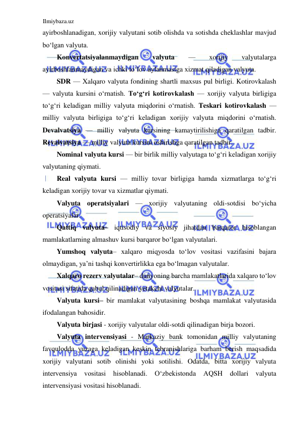 Ilmiybaza.uz 
 
ayirboshlanadigan, xorijiy valyutani sotib olishda va sotishda cheklashlar mavjud 
boʻlgan valyuta.   
Konvertatsiyalanmaydigan 
valyuta 
— 
xorijiy 
valyutalarga 
ayirboshlanmaydigan va ichki toʻlov aylanmasiga xizmat qiladigan valyuta.  
SDR — Xalqaro valyuta fondining shartli maxsus pul birligi. Kotirovkalash 
— valyuta kursini oʻrnatish. Toʻgʻri kotirovkalash — xorijiy valyuta birligiga 
toʻgʻri keladigan milliy valyuta miqdorini oʻrnatish. Teskari kotirovkalash — 
milliy valyuta birligiga toʻgʻri keladigan xorijiy valyuta miqdorini oʻrnatish. 
Devalvatsiya — milliy valyuta kursining kamaytirilishiga qaratilgan tadbir. 
Revalvatsiya — milliy valyuta kursini oshirishga qaratilgan tadbir.  
Nominal valyuta kursi — bir birlik milliy valyutaga toʻgʻri keladigan xorijiy 
valyutaning qiymati.  
Real valyuta kursi — milliy tovar birligiga hamda xizmatlarga toʻgʻri 
keladigan xorijiy tovar va xizmatlar qiymati.  
Valyuta operatsiyalari — xorijiy valyutaning oldi-sotdisi boʻyicha 
operatsiyalar.   
Qattiq valyuta– iqtisodiy va siyosiy jihatdan barqaror hisoblangan 
mamlakatlarning almashuv kursi barqaror boʻlgan valyutalari.  
Yumshoq valyuta– xalqaro miqyosda toʻlov vositasi vazifasini bajara 
olmaydigan, ya’ni tashqi konvertirlikka ega boʻlmagan valyutalar.   
Xalqaro rezerv valyutalar– dunyoning barcha mamlakatlarida xalqaro toʻlov 
vositasi sifatida qabul qilinadigan yetakchi valyutalar.  
Valyuta kursi– bir mamlakat valyutasining boshqa mamlakat valyutasida 
ifodalangan bahosidir.    
Valyuta birjasi - xorijiy valyutalar oldi-sotdi qilinadigan birja bozori.  
Valyuta intervensiyasi - Markaziy bank tomonidan milliy valyutaning 
favqulodda yuzaga keladigan keskin tebranishlariga barham berish maqsadida 
xorijiy valyutani sotib olinishi yoki sotilishi. Odatda, bitta xorijiy valyuta 
intervensiya vositasi hisoblanadi. Oʻzbekistonda 
АQSH dollari valyuta 
intervensiyasi vositasi hisoblanadi.  
