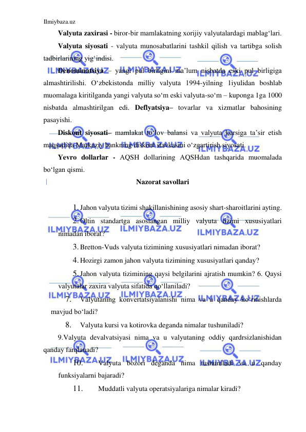 Ilmiybaza.uz 
 
Valyuta zaxirasi - biror-bir mamlakatning xorijiy valyutalardagi mablagʻlari.  
Valyuta siyosati - valyuta munosabatlarini tashkil qilish va tartibga solish 
tadbirlarining yigʻindisi.  
Denominatsiya – yangi pul birligini ma’lum nisbatda eski pul birligiga 
almashtirilishi. Oʻzbekistonda milliy valyuta 1994-yilning 1iyulidan boshlab 
muomalaga kiritilganda yangi valyuta soʻm eski valyuta-soʻm – kuponga 1ga 1000 
nisbatda almashtirilgan edi. Deflyatsiya– tovarlar va xizmatlar bahosining 
pasayishi.  
Diskont siyosati– mamlakat toʻlov balansi va valyuta kursiga ta’sir etish 
maqsadida Markaziy bankning diskont stavkasini oʻzgartirish siyosati.  
Yevro dollarlar - АQSH dollarining АQSHdan tashqarida muomalada 
boʻlgan qismi.  
Nazorat savollari  
  
1. Jahon valyuta tizimi shakillanishining asosiy shart-sharoitlarini ayting.  
2. Oltin standartga asoslangan milliy valyuta tizimi xususiyatlari 
nimadan iborat?  
3. Bretton-Vuds valyuta tizimining xususiyatlari nimadan iborat?  
4. Hozirgi zamon jahon valyuta tizimining xususiyatlari qanday?  
5. Jahon valyuta tizimining qaysi belgilarini ajratish mumkin? 6. Qaysi 
valyutalar zaxira valyuta sifatida qoʻllaniladi?  
7. 
Valyutaning konvertatsiyalanishi nima va u qanday koʻrinishlarda 
mavjud boʻladi?  
8. 
Valyuta kursi va kotirovka deganda nimalar tushuniladi?  
9.Valyuta devalvatsiyasi nima va u valyutaning oddiy qardrsizlanishidan 
qanday farqlanadi?  
10. 
Valyuta bozori deganda nima tushuniladi va u qanday 
funksiyalarni bajaradi?  
11. 
Muddatli valyuta operatsiyalariga nimalar kiradi?  
