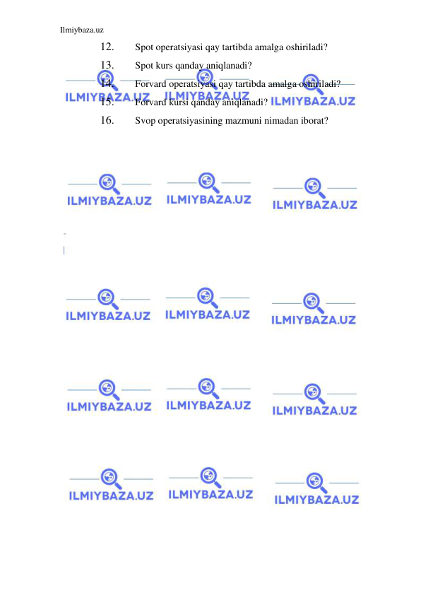 Ilmiybaza.uz 
 
12. 
Spot operatsiyasi qay tartibda amalga oshiriladi?  
13. 
Spot kurs qanday aniqlanadi?  
14. 
Forvard operatsiyasi qay tartibda amalga oshiriladi?  
15. 
Forvard kursi qanday aniqlanadi?  
16. 
Svop operatsiyasining mazmuni nimadan iborat?  
 
