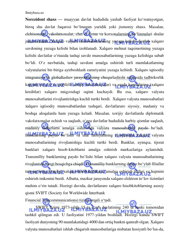 Ilmiybaza.uz 
 
Norezident shaxs — muayyan davlat hududida yashab faoliyat koʻrsatayotgan, 
biroq shu davlat fuqarosi boʻlmagan yuridik yoki jismoniy shaxs. Masalan, 
elchixonalar, vakolatxonalar, chet el firma va korxonalarning boʻlinmalari shular 
jumlasidandir. Xalqaro valyuta munosabatlarining yuzaga kelishi dastlab xalqaro 
savdoning yuzaga kelishi bilan izohlanadi. Xalqaro mehnat taqsimotining yuzaga 
kelishi davlatlar oʻrtasida tashqi savdo munosabatlarining yuzaga kelishiga sabab 
boʻldi. Oʻz navbatida, tashqi savdoni amalga oshirish turli mamlakatlarning 
valyutalarini bir-biriga ayirboshlash zaruriyatini yuzaga keltirdi. Xalqaro iqtisodiy 
integratsiya va globallashuv jarayonlarining chuqurlashishi natijasida tadbirkorlik 
kapitali (toʻgʻri va portfelli xorijiy investitsiyalar) va ssuda kapitalining (xalqaro 
kreditlar) xalqaro miqyosdagi oqimi kuchaydi. Bu esa, xalqaro valyuta 
munosabatlarini rivojlantirishga kuchli turtki berdi.  Xalqaro valyuta munosabatlari 
xalqaro iqtisodiy munosabatlardan tashqari, davlatlararo siyosiy, madaniy va 
boshqa aloqalarda ham yuzaga keladi. Masalan, xorijiy davlatlarda diplomatik 
vakolatxonalar ochish va saqlash, oʻzga davlatlar hududida harbiy qismlar saqlash, 
madaniy tadbirlarni amalga oshirishda valyuta munosabatlari paydo boʻladi. 
Banklarning paydo boʻlishi va ular faoliyatining rivojlanishi xalqaro valyuta 
munosabatlarining rivojlanishiga kuchli turtki berdi. Banklar, ayniqsa, tijorat 
banklari xalqaro hisob-kitoblarni amalga oshirish markazlariga aylanishdi. 
Transmilliy banklarning paydo boʻlishi bilan xalqaro valyuta munosabatlarining 
rivojlanishi yangi bosqichga chiqdi. Transmilliy banklarning dunyo boʻylab filiallar 
tarmogʻining kengligi xalqaro hisob-kitoblarni amalga oshirish tezligi va hajmini 
oshirish imkonini berdi. Аlbatta, mazkur jarayonda xalqaro elektron toʻlov tizimlari 
muhim oʻrin tutadi. Hozirgi davrda, davlatlararo xalqaro hisobkitoblarning asosiy 
qismi SVIFT (Society for Worldwide Interbank  
Financial Telecommunications) tizimi orqali oʻtadi.  
SWIFT tizimi 1973-yilda 15 ta gʻarb davlatining 240 ta banki tomonidan 
tashkil qilingan edi. U faoliyatini 1977-yildan boshladi. Hozirgi kunda SWIFT 
faoliyati dunyoning 90 mamlakatidagi 4000 dan ortiq bankni qamrab olgan. Xalqaro 
valyuta munosabatlari ishlab chiqarish munosbatlariga nisbatan hosiyatli boʻlsa-da, 
