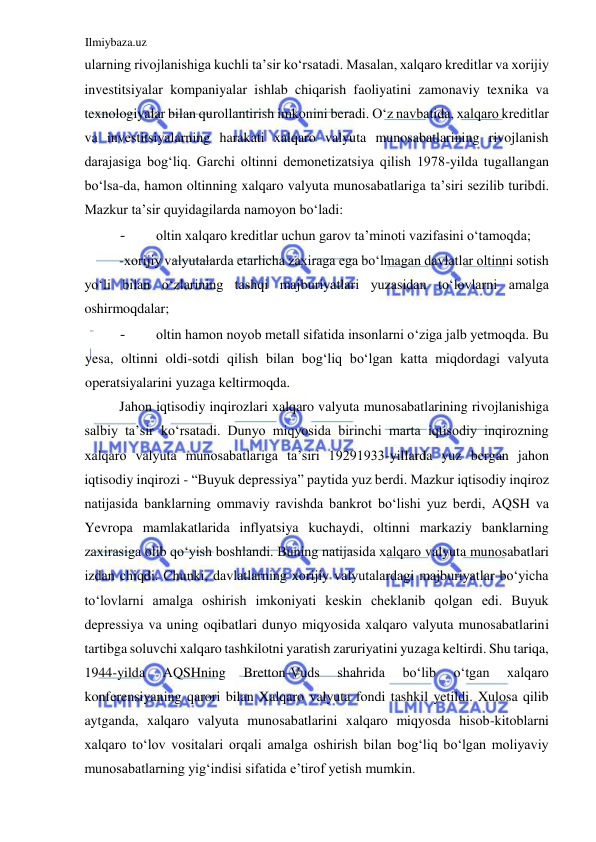 Ilmiybaza.uz 
 
ularning rivojlanishiga kuchli ta’sir koʻrsatadi. Masalan, xalqaro kreditlar va xorijiy 
investitsiyalar kompaniyalar ishlab chiqarish faoliyatini zamonaviy texnika va 
texnologiyalar bilan qurollantirish imkonini beradi. Oʻz navbatida, xalqaro kreditlar 
va investitsiyalarning harakati xalqaro valyuta munosabatlarining rivojlanish 
darajasiga bogʻliq. Garchi oltinni demonetizatsiya qilish 1978-yilda tugallangan 
boʻlsa-da, hamon oltinning xalqaro valyuta munosabatlariga ta’siri sezilib turibdi. 
Mazkur ta’sir quyidagilarda namoyon boʻladi:  
- 
oltin xalqaro kreditlar uchun garov ta’minoti vazifasini oʻtamoqda;  
-xorijiy valyutalarda etarlicha zaxiraga ega boʻlmagan davlatlar oltinni sotish 
yoʻli bilan oʻzlarining tashqi majburiyatlari yuzasidan toʻlovlarni amalga 
oshirmoqdalar;  
- 
oltin hamon noyob metall sifatida insonlarni oʻziga jalb yetmoqda. Bu 
yesa, oltinni oldi-sotdi qilish bilan bogʻliq boʻlgan katta miqdordagi valyuta 
operatsiyalarini yuzaga keltirmoqda.  
Jahon iqtisodiy inqirozlari xalqaro valyuta munosabatlarining rivojlanishiga 
salbiy ta’sir koʻrsatadi. Dunyo miqyosida birinchi marta iqtisodiy inqirozning 
xalqaro valyuta munosabatlariga ta’siri 19291933-yillarda yuz bergan jahon 
iqtisodiy inqirozi - “Buyuk depressiya” paytida yuz berdi. Mazkur iqtisodiy inqiroz 
natijasida banklarning ommaviy ravishda bankrot boʻlishi yuz berdi, АQSH va 
Yevropa mamlakatlarida inflyatsiya kuchaydi, oltinni markaziy banklarning 
zaxirasiga olib qoʻyish boshlandi. Buning natijasida xalqaro valyuta munosabatlari 
izdan chiqdi. Chunki, davlatlarning xorijiy valyutalardagi majburiyatlar boʻyicha 
toʻlovlarni amalga oshirish imkoniyati keskin cheklanib qolgan edi. Buyuk 
depressiya va uning oqibatlari dunyo miqyosida xalqaro valyuta munosabatlarini 
tartibga soluvchi xalqaro tashkilotni yaratish zaruriyatini yuzaga keltirdi. Shu tariqa, 
1944-yilda 
АQSHning 
Bretton-Vuds 
shahrida 
boʻlib 
oʻtgan 
xalqaro 
konferensiyaning qarori bilan Xalqaro valyuta fondi tashkil yetildi. Xulosa qilib 
aytganda, xalqaro valyuta munosabatlarini xalqaro miqyosda hisob-kitoblarni 
xalqaro toʻlov vositalari orqali amalga oshirish bilan bogʻliq boʻlgan moliyaviy 
munosabatlarning yigʻindisi sifatida e’tirof yetish mumkin.  
