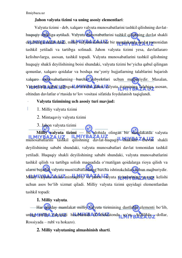 Ilmiybaza.uz 
 
Jahon valyuta tizimi va uning asosiy elementlari:  
Valyuta tizimi - deb, xalqaro valyuta munosabatlarini tashkil qilishning davlat-
huquqiy shakliga aytiladi. Valyuta munosabatlarini tashkil qilishning davlat shakli 
deyilishiga sabab shuki, milliy valyuta tizimi har bir mamlakatda davlat tomonidan 
tashkil yetiladi va tartibga solinadi. Jahon valyuta tizimi yesa, davlatlararo 
kelishuvlarga, asosan, tashkil topadi. Valyuta munosabatlarini tashkil qilishning 
huquqiy shakli deyilishining boisi shundaki, valyuta tizimi boʻyicha qabul qilingan 
qonunlar, xalqaro qoidalar va boshqa me’yoriy hujjatlarning talablarini bajarish 
xalqaro munosabatlarning barcha subyektlari uchun majburiydir. Masalan, 
Yamaykada qabul qilingan toʻrtinchi jahon valyuta tizimining talabiga asosan, 
oltindan davlatlar oʻrtasida toʻlov vositasi sifatida foydalanish taqiqlandi.  
Valyuta tizimining uch asosiy turi mavjud:  
1. Milliy valyuta tizimi  
2. Mintaqaviy valyuta tizimi  
3. Jahon valyuta tizimi  
Milliy valyuta tizimi — bu alohida olingan bir mamlakatda valyuta 
munosabatlarini tashkil qilishning davlat-huquqiy shaklidir. Davlat shakli 
deyilishining sababi shundaki, valyuta munosabatlari davlat tomonidan tashkil 
yetiladi. Huquqiy shakli deyilishining sababi shundaki, valyuta munosabatlarini 
tashkil qilish va tartibga solish maqsadida oʻrnatilgan qoidalarga rioya qilish va 
ularni bajarish valyuta munosabatlarining barcha ishtirokchilari uchun majburiydir. 
Milliy valyuta tizimi mintaqaviy va jahon valyuta tizimlarining yuzaga kelishi 
uchun asos boʻlib xizmat qiladi. Milliy valyuta tizimi quyidagi elementlardan 
tashkil topadi:  
1. Milliy valyuta.  
Har qanday mamlakat milliy valyuta tizimining dastlabki elementi boʻlib, 
uning milliy valyutasi hisoblanadi (Oʻzbekistonda soʻm, АQSHda –dollar, 
Rossiyada – rubl va hokazo).  
2. Milliy valyutaning almashinish sharti.  
