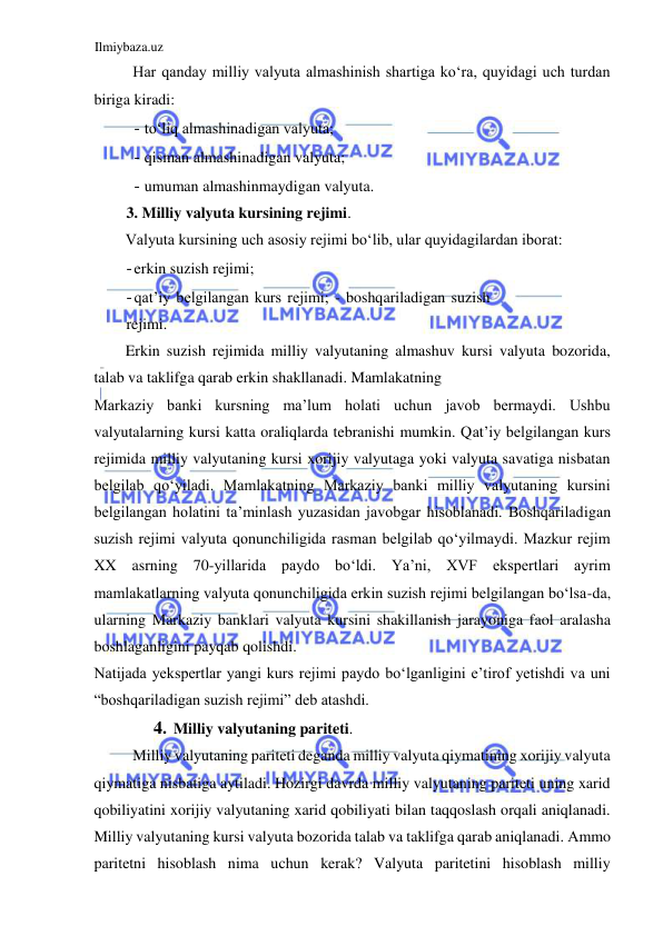 Ilmiybaza.uz 
 
Har qanday milliy valyuta almashinish shartiga koʻra, quyidagi uch turdan 
biriga kiradi:  
- toʻliq almashinadigan valyuta;  
- qisman almashinadigan valyuta;  
- umuman almashinmaydigan valyuta.  
3. Milliy valyuta kursining rejimi.  
Valyuta kursining uch asosiy rejimi boʻlib, ular quyidagilardan iborat:  
- erkin suzish rejimi;  
- qat’iy belgilangan kurs rejimi; - boshqariladigan suzish 
rejimi.  
Erkin suzish rejimida milliy valyutaning almashuv kursi valyuta bozorida, 
talab va taklifga qarab erkin shakllanadi. Mamlakatning  
Markaziy banki kursning ma’lum holati uchun javob bermaydi. Ushbu 
valyutalarning kursi katta oraliqlarda tebranishi mumkin. Qat’iy belgilangan kurs 
rejimida milliy valyutaning kursi xorijiy valyutaga yoki valyuta savatiga nisbatan 
belgilab qoʻyiladi. Mamlakatning Markaziy banki milliy valyutaning kursini 
belgilangan holatini ta’minlash yuzasidan javobgar hisoblanadi. Boshqariladigan 
suzish rejimi valyuta qonunchiligida rasman belgilab qoʻyilmaydi. Mazkur rejim 
XX asrning 70-yillarida paydo boʻldi. Ya’ni, XVF ekspertlari ayrim 
mamlakatlarning valyuta qonunchiligida erkin suzish rejimi belgilangan boʻlsa-da, 
ularning Markaziy banklari valyuta kursini shakillanish jarayoniga faol aralasha 
boshlaganligini payqab qolishdi.  
Natijada yekspertlar yangi kurs rejimi paydo boʻlganligini e’tirof yetishdi va uni 
“boshqariladigan suzish rejimi” deb atashdi.   
4. Milliy valyutaning pariteti.  
Milliy valyutaning pariteti deganda milliy valyuta qiymatining xorijiy valyuta 
qiymatiga nisbatiga aytiladi. Hozirgi davrda milliy valyutaning pariteti uning xarid 
qobiliyatini xorijiy valyutaning xarid qobiliyati bilan taqqoslash orqali aniqlanadi. 
Milliy valyutaning kursi valyuta bozorida talab va taklifga qarab aniqlanadi. Аmmo 
paritetni hisoblash nima uchun kerak? Valyuta paritetini hisoblash milliy 
