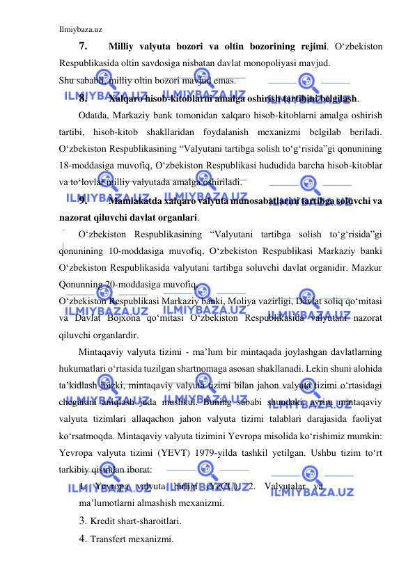 Ilmiybaza.uz 
 
7. 
Milliy valyuta bozori va oltin bozorining rejimi. Oʻzbekiston 
Respublikasida oltin savdosiga nisbatan davlat monopoliyasi mavjud.  
Shu sababli, milliy oltin bozori mavjud emas.   
8. 
Xalqaro hisob-kitoblarni amalga oshirish tartibini belgilash.  
Odatda, Markaziy bank tomonidan xalqaro hisob-kitoblarni amalga oshirish 
tartibi, hisob-kitob shakllaridan foydalanish mexanizmi belgilab beriladi. 
Oʻzbekiston Respublikasining “Valyutani tartibga solish toʻgʻrisida”gi qonunining 
18-moddasiga muvofiq, Oʻzbekiston Respublikasi hududida barcha hisob-kitoblar 
va toʻlovlar milliy valyutada amalga oshiriladi.  
9. 
Mamlakatda xalqaro valyuta munosabatlarini tartibga soluvchi va 
nazorat qiluvchi davlat organlari.  
Oʻzbekiston Respublikasining “Valyutani tartibga solish toʻgʻrisida”gi 
qonunining 10-moddasiga muvofiq, Oʻzbekiston Respublikasi Markaziy banki 
Oʻzbekiston Respublikasida valyutani tartibga soluvchi davlat organidir. Mazkur 
Qonunning 20-moddasiga muvofiq,  
Oʻzbekiston Respublikasi Markaziy banki, Moliya vazirligi, Davlat soliq qoʻmitasi 
va Davlat Bojxona qoʻmitasi Oʻzbekiston Respublikasida valyutani nazorat 
qiluvchi organlardir.  
Mintaqaviy valyuta tizimi - ma’lum bir mintaqada joylashgan davlatlarning 
hukumatlari oʻrtasida tuzilgan shartnomaga asosan shakllanadi. Lekin shuni alohida 
ta’kidlash joizki, mintaqaviy valyuta tizimi bilan jahon valyuta tizimi oʻrtasidagi 
chegarani aniqlash juda mushkul. Buning sababi shundaki, ayrim mintaqaviy 
valyuta tizimlari allaqachon jahon valyuta tizimi talablari darajasida faoliyat 
koʻrsatmoqda. Mintaqaviy valyuta tizimini Yevropa misolida koʻrishimiz mumkin: 
Yevropa valyuta tizimi (YEVT) 1979-yilda tashkil yetilgan. Ushbu tizim toʻrt 
tarkibiy qismdan iborat:  
1. Yevropa valyuta birligi (YeCU). 2. Valyutalar va 
ma’lumotlarni almashish mexanizmi.  
3. Kredit shart-sharoitlari.   
4. Transfert mexanizmi.  
