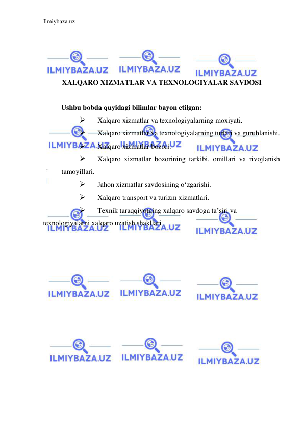 Ilmiybaza.uz 
 
 
 
 
 
XALQARO XIZMATLAR VA TEXNOLOGIYALAR SAVDOSI 
  
Ushbu bobda quyidagi bilimlar bayon etilgan:  
 
Xalqaro xizmatlar va texnologiyalarning moxiyati.  
 
Xalqaro xizmatlar va texnologiyalarning turlari va guruhlanishi.  
 
Xalqaro xizmatlar bozori.  
 
Xalqaro xizmatlar bozorining tarkibi, omillari va rivojlanish 
tamoyillari.  
 
Jahon xizmatlar savdosining oʻzgarishi.  
 
Xalqaro transport va turizm xizmatlari.  
 
Texnik taraqqiyotning xalqaro savdoga ta’siri va  
texnologiyalarni xalqaro uzatish shakllari  
 
 
 
 
 
 
 
 
 
 
 
 
 
