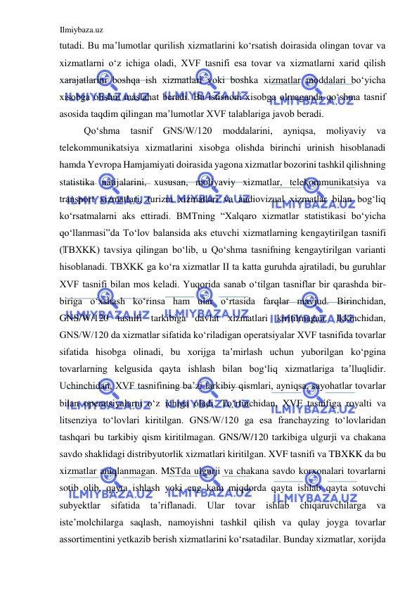 Ilmiybaza.uz 
 
tutadi. Bu ma’lumotlar qurilish xizmatlarini koʻrsatish doirasida olingan tovar va 
xizmatlarni oʻz ichiga oladi, XVF tasnifi esa tovar va xizmatlarni xarid qilish 
xarajatlarini boshqa ish xizmatlari yoki boshka xizmatlar moddalari boʻyicha 
xisobga olishni maslahat beradi. Bu istisnoni xisobga olmaganda qoʻshma tasnif 
asosida taqdim qilingan ma’lumotlar XVF talablariga javob beradi.  
Qoʻshma 
tasnif 
GNS/W/120 
moddalarini, 
ayniqsa, 
moliyaviy 
va 
telekommunikatsiya xizmatlarini xisobga olishda birinchi urinish hisoblanadi 
hamda Yevropa Hamjamiyati doirasida yagona xizmatlar bozorini tashkil qilishning 
statistika natijalarini, xususan, moliyaviy xizmatlar, telekommunikatsiya va 
transport xizmatlari, turizm xizmatlari va audiovizual xizmatlar bilan bogʻliq 
koʻrsatmalarni aks ettiradi. BMTning “Xalqaro xizmatlar statistikasi boʻyicha 
qoʻllanmasi”da Toʻlov balansida aks etuvchi xizmatlarning kengaytirilgan tasnifi 
(TBXKK) tavsiya qilingan boʻlib, u Qoʻshma tasnifning kengaytirilgan varianti 
hisoblanadi. TBXKK ga koʻra xizmatlar II ta katta guruhda ajratiladi, bu guruhlar 
XVF tasnifi bilan mos keladi. Yuqorida sanab oʻtilgan tasniflar bir qarashda bir-
biriga oʻxshash koʻrinsa ham ular oʻrtasida farqlar mavjud. Birinchidan, 
GNS/W/120 tasnifi tarkibiga davlat xizmatlari kiritilmagan. Ikkinchidan, 
GNS/W/120 da xizmatlar sifatida koʻriladigan operatsiyalar XVF tasnifida tovarlar 
sifatida hisobga olinadi, bu xorijga ta’mirlash uchun yuborilgan koʻpgina 
tovarlarning kelgusida qayta ishlash bilan bogʻliq xizmatlariga ta’lluqlidir. 
Uchinchidan, XVF tasnifining ba’zi tarkibiy qismlari, ayniqsa, sayohatlar tovarlar 
bilan operatsiyalarni oʻz ichiga oladi. Toʻrtinchidan, XVF tasnifiga royalti va 
litsenziya toʻlovlari kiritilgan. GNS/W/120 ga esa franchayzing toʻlovlaridan 
tashqari bu tarkibiy qism kiritilmagan. GNS/W/120 tarkibiga ulgurji va chakana 
savdo shaklidagi distribyutorlik xizmatlari kiritilgan. XVF tasnifi va TBXKK da bu 
xizmatlar aniqlanmagan. MSTda ulgurji va chakana savdo korxonalari tovarlarni 
sotib olib, qayta ishlash yoki eng kam miqdorda qayta ishlab qayta sotuvchi 
subyektlar 
sifatida 
ta’riflanadi. 
Ular 
tovar 
ishlab 
chiqaruvchilarga 
va 
iste’molchilarga saqlash, namoyishni tashkil qilish va qulay joyga tovarlar 
assortimentini yetkazib berish xizmatlarini koʻrsatadilar. Bunday xizmatlar, xorijda 
