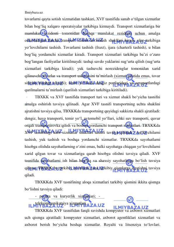 Ilmiybaza.uz 
 
tovarlarni qayta sotish xizmatidan tashkari, XVF tasnifida sanab oʻtilgan xizmatlar 
bilan bogʻliq xalqaro operatsiyalar tarkibiga kirmaydi. Transport xizmatlariga bir 
mamlakat rezidenti tomonidan boshqa mamlakat rezidenti uchun amalga 
oshiriladigan barcha transport xizmat koʻrsatish shakllari kiradi, ular tarkibiga 
yoʻlovchilarni tashish. Tovarlarni tashish (fraxt), ijara (charterli tashish), u bilan 
bogʻliq yordamchi xizmatlar kiradi. Transport xizmatlari tarkibiga ba’zi oʻzaro 
bogʻlangan faoliyatlar kiritilmaydi: tashqi savdo yuklarini sugʻurta qilish (sugʻurta 
xizmatlari tarkibiga kiradi); yuk tashuvchi norezidenglar tomonidan xarid 
qilinuvchi tovarlar va transport uskunasini ta’mirlash (xizmat sifatida emas, tovar 
sifatida hisobga olinadi); temir yoʻllarni, dengiz portlaridagi va aeroportlardagi 
qurilmalarni ta’mirlash (qurilish xizmatlari tarkibiga kiritiladi).  
TBXKK va XVF tasnifida transport turi va xizmat shakli boʻyicha tasnifni 
amalga oshirish tavsiya qilinadi. Agar XVF tasnifi transportning uchta shaklini 
ajratishni tavsiya qilsa, TBXKKda transportning quyidagi sakkizta shakli ajratiladi: 
dengiz, havo transporti, temir yoʻl, avtomobil yoʻllari, ichki suv transporti, quvur 
orqali transportirovka qilish va boshqa yordamchi transport xizmatlari. TBXKKda 
XVF tasnifidagi kabi xizmatlar shakllari tasnifi tavsiya qilinadi - yoʻlovchilarni 
tashish, yuk tashish va boshqa yordamchi xizmatlar. TBXKKda sayohatlarni 
hisobga olishda sayohatlarning oʻzini emas, balki sayohatga chiqqan yoʻlovchilarni 
xarid qilgan tovar va xizmatlariga qarab hisobga olishni tavsiya qiladi. XVF 
tasnifida sayohatlarni ish bilan bogʻliq va shaxsiy sayohatlarga boʻlish tavsiya 
qilinsa, TBXKK bu tarkibiy qismlarni yana tarkibiy qismlarga ajratishni tavsiya 
qiladi.  
TBXKKda XVF tasnifining aloqa xizmatlari tarkibiy qismini ikkita qismga 
boʻlishni tavsiya qiladi:  
- pochta va kuryerlik xizmatlari; - 
telekommunikatsiya xizmatlari.  
TBXKKda XVF tasnifidan farqli ravishda kompyuter va axborot xizmatlari 
uch qismga ajratiladi: kompyuter xizmatlari, axborot agentliklari xizmatlari va 
axborot berish boʻyicha boshqa xizmatlar. Royalti va litsenziya toʻlovlari. 
