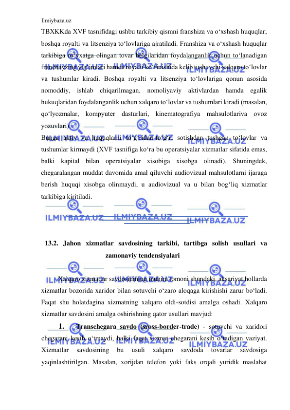 Ilmiybaza.uz 
 
TBXKKda XVF tasnifidagi ushbu tarkibiy qismni franshiza va oʻxshash huquqlar; 
boshqa royalti va litsenziya toʻlovlariga ajratiladi. Franshiza va oʻxshash huquqlar 
tarkibiga roʻyxatga olingan tovar belgilaridan foydalanganlik uchun toʻlanadigan 
franchayzing yigʻimlari hamda royalti koʻrinishida kelib tushuvchi xalqaro toʻlovlar 
va tushumlar kiradi. Boshqa royalti va litsenziya toʻlovlariga qonun asosida 
nomoddiy, ishlab chiqarilmagan, nomoliyaviy aktivlardan hamda egalik 
hukuqlaridan foydalanganlik uchun xalqaro toʻlovlar va tushumlari kiradi (masalan, 
qoʻlyozmalar, kompyuter dasturlari, kinematografiya mahsulotlariva ovoz 
yozuvlari).  
Bunga aktiv va huquqlarni toʻgʻridan-toʻgʻri sotishdan tushgan toʻlovlar va 
tushumlar kirmaydi (XVF tasnifiga koʻra bu operatsiyalar xizmatlar sifatida emas, 
balki kapital bilan operatsiyalar xisobiga xisobga olinadi). Shuningdek, 
chegaralangan muddat davomida amal qiluvchi audiovizual mahsulotlarni ijaraga 
berish huquqi xisobga olinmaydi, u audiovizual va u bilan bogʻliq xizmatlar 
tarkibiga kiritiladi.  
  
  
  
13.2. Jahon xizmatlar savdosining tarkibi, tartibga solish usullari va 
zamonaviy tendensiyalari  
  
Xalqaro xizmatlar savdosinining muhim tomoni shundaki, aksariyat hollarda 
xizmatlar bozorida xaridor bilan sotuvchi oʻzaro aloqaga kirishishi zarur boʻladi. 
Faqat shu holatdagina xizmatning xalqaro oldi-sotdisi amalga oshadi. Xalqaro 
xizmatlar savdosini amalga oshirishning qator usullari mavjud:  
1. 
Transchegara savdo (sross-border-trade) - sotuvchi va xaridori 
chegarani kesib oʻtmaydi, balki faqat xizmat chegarani kesib oʻtadigan vaziyat. 
Xizmatlar 
savdosining 
bu 
usuli 
xalqaro 
savdoda 
tovarlar 
savdosiga 
yaqinlashtirilgan. Masalan, xorijdan telefon yoki faks orqali yuridik maslahat 
