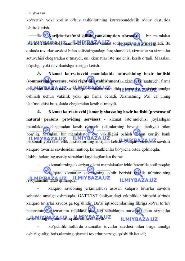 Ilmiybaza.uz 
 
koʻrsatish yoki xorijiy oʻkuv tashkilotining korrespondektlik oʻquv dasturida 
ishtirok etish.  
2. 
Xorijda iste’mol qilish (sonsumption abroad) — bir mamlakat 
iste’molchisi boshqa mamlakat hududida xizmat sotib oladi va iste’mol qiladi. Bu 
qolatda tovarlar savdosi bilan solishtirgandagi farq shundaki, xizmatlar va xizmatlar 
sotuvchisi chegaradan oʻtmaydi, uni xizmatlar iste’molchisi kesib oʻtadi. Masalan, 
oʻqishga yoki davolanishga xorijga ketish.  
3. 
Xizmat koʻrsatuvchi mamlakatda sotuvchining hozir boʻlishi 
(sommercial presense, yoki right of establishment) - xizmat koʻrsatuvchi firma 
chegarani kesib oʻtadi va boshqa mamlakat xududida xizmat koʻrsatishni amalga 
oshirish uchun vakillik yoki qiz firma ochadi. Xizmatning oʻzi va uning 
iste’molchisi bu xolatda chegaradan kesib oʻtmaydi.  
4. 
Xizmat koʻrsatuvchi jismoniy shaxsning hozir boʻlishi (presense of 
natural persons providing servises) - xizmat iste’molchisi joylashgan 
mamlakatga chegaradan kesib oʻtuvchi odamlarning bevosita faoliyati bilan 
bogʻliq. Masalan, bir mamlakatda oʻz vakilligini ochish uchun xorijiy bank 
personali yoki chet ellik arxitektorning xorijdan kelishi. Xalqaro xizmatlar savdosi 
xalqaro tovarlar savdosidan mutloq, koʻrsatkichlar boʻyicha ortda qolmoqda.  
Ushbu holatning asosiy sabablari kuyidagilardan iborat:  
- 
xizmatlarning aksariyat qismi mamlakatlar ichki bozorida sotilmoqda;  
- 
xalqaro xizmatlar savdosining oʻsib borishi texnik ta’minotning 
rivojlanishni talab qilmoqda;  
- 
xalqaro savdoning erkinlashuvi asosan xalqaro tovarlar savdosi 
sohasida amalga oshmoqda. GATT/JST faoliyatidagi erkinliklar birinchi oʻrinda 
xalqaro tovarlar savdosiga tegishlidir. Ba’zi iqtisodchilarning fikriga koʻra, toʻlov 
balansining «xizmatlar» moddasi quyidagi sabablarga muvofiq jahon xizmatlar 
savdosining hajmini toʻliq aks ettira olmaydi:  
- 
koʻpchilik hollarda xizmatlar tovarlar savdosi bilan birga amalga 
oshirilganligi bois ularning qiymati tovarlar narxiga qoʻshilib ketadi;  
