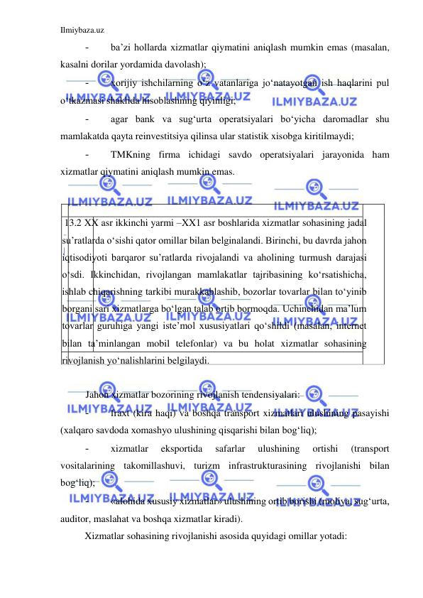 Ilmiybaza.uz 
 
- 
ba’zi hollarda xizmatlar qiymatini aniqlash mumkin emas (masalan, 
kasalni dorilar yordamida davolash);  
- 
xorijiy ishchilarning oʻz vatanlariga joʻnatayotgan ish haqlarini pul 
oʻtkazmasi shaklida hisoblashning qiyinligi;  
- 
agar bank va sugʻurta operatsiyalari boʻyicha daromadlar shu 
mamlakatda qayta reinvestitsiya qilinsa ular statistik xisobga kiritilmaydi;  
- 
TMKning firma ichidagi savdo operatsiyalari jarayonida ham 
xizmatlar qiymatini aniqlash mumkin emas.  
  
  
 13.2 XX asr ikkinchi yarmi –XX1 asr boshlarida xizmatlar sohasining jadal 
su’ratlarda oʻsishi qator omillar bilan belginalandi. Birinchi, bu davrda jahon 
iqtisodiyoti barqaror su’ratlarda rivojalandi va aholining turmush darajasi 
oʻsdi. Ikkinchidan, rivojlangan mamlakatlar tajribasining koʻrsatishicha, 
ishlab chiqarishning tarkibi murakkablashib, bozorlar tovarlar bilan toʻyinib 
borgani sari xizmatlarga boʻlgan talab ortib bormoqda. Uchinchidan ma’lum 
tovarlar guruhiga yangi iste’mol xususiyatlari qoʻshildi (masalan, internet 
bilan ta’minlangan mobil telefonlar) va bu holat xizmatlar sohasining 
rivojlanish yoʻnalishlarini belgilaydi.  
  
Jahon xizmatlar bozorining rivojlanish tendensiyalari:  
- 
fraxt (kira haqi) va boshqa transport xizmatlari ulushining pasayishi 
(xalqaro savdoda xomashyo ulushining qisqarishi bilan bogʻliq);  
- 
xizmatlar 
eksportida 
safarlar 
ulushining 
ortishi 
(transport 
vositalarining takomillashuvi, turizm infrastrukturasining rivojlanishi bilan 
bogʻliq);  
- 
«alohida xususiy xizmatlar» ulushining ortib borishi (moliya, sugʻurta, 
auditor, maslahat va boshqa xizmatlar kiradi).  
Xizmatlar sohasining rivojlanishi asosida quyidagi omillar yotadi:  
