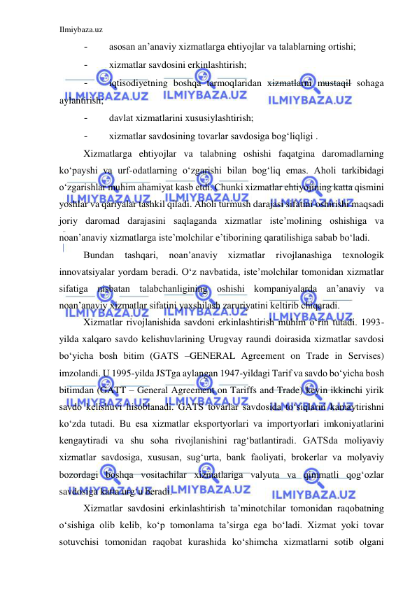 Ilmiybaza.uz 
 
- 
asosan an’anaviy xizmatlarga ehtiyojlar va talablarning ortishi;  
- 
xizmatlar savdosini erkinlashtirish;  
- 
iqtisodiyetning boshqa tarmoqlaridan xizmatlarni mustaqil sohaga 
aylantirish;  
- 
davlat xizmatlarini xususiylashtirish;  
- 
xizmatlar savdosining tovarlar savdosiga bogʻliqligi .  
Xizmatlarga ehtiyojlar va talabning oshishi faqatgina daromadlarning 
koʻpayshi va urf-odatlarning oʻzgarishi bilan bogʻliq emas. Aholi tarkibidagi 
oʻzgarishlar muhim ahamiyat kasb etdi. Chunki xizmatlar ehtiyojining katta qismini 
yoshlar va qariyalar tashkil qiladi. Aholi turmush darajasi sifatini oshirishi maqsadi 
joriy daromad darajasini saqlaganda xizmatlar iste’molining oshishiga va 
noan’anaviy xizmatlarga iste’molchilar e’tiborining qaratilishiga sabab boʻladi.  
Bundan 
tashqari, 
noan’anaviy 
xizmatlar 
rivojlanashiga 
texnologik 
innovatsiyalar yordam beradi. Oʻz navbatida, iste’molchilar tomonidan xizmatlar 
sifatiga nisbatan talabchanligining oshishi kompaniyalarda an’anaviy va 
noan’anaviy xizmatlar sifatini yaxshilash zaruriyatini keltirib chiqaradi.  
Xizmatlar rivojlanishida savdoni erkinlashtirish muhim oʻrin tutadi. 1993-
yilda xalqaro savdo kelishuvlarining Urugvay raundi doirasida xizmatlar savdosi 
boʻyicha bosh bitim (GATS –GENERAL Agreement on Trade in Servises) 
imzolandi. U 1995-yilda JSTga aylangan 1947-yildagi Tarif va savdo boʻyicha bosh 
bitimdan (GATT – General Agreement on Tariffs and Trade) keyin ikkinchi yirik 
savdo kelishuvi hisoblanadi. GATS tovarlar savdosida toʻsiqlarni kamaytirishni 
koʻzda tutadi. Bu esa xizmatlar eksportyorlari va importyorlari imkoniyatlarini 
kengaytiradi va shu soha rivojlanishini ragʻbatlantiradi. GATSda moliyaviy 
xizmatlar savdosiga, xususan, sugʻurta, bank faoliyati, brokerlar va molyaviy 
bozordagi boshqa vositachilar xizmatlariga valyuta va qimmatli qogʻozlar 
savdosiga katta urgʻu beradi.  
Xizmatlar savdosini erkinlashtirish ta’minotchilar tomonidan raqobatning 
oʻsishiga olib kelib, koʻp tomonlama ta’sirga ega boʻladi. Xizmat yoki tovar 
sotuvchisi tomonidan raqobat kurashida koʻshimcha xizmatlarni sotib olgani 
