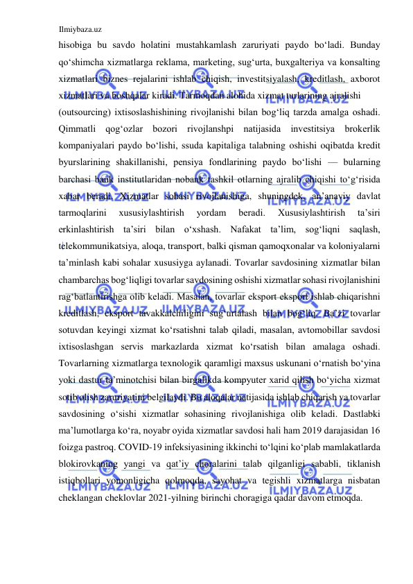 Ilmiybaza.uz 
 
hisobiga bu savdo holatini mustahkamlash zaruriyati paydo boʻladi. Bunday 
qoʻshimcha xizmatlarga reklama, marketing, sugʻurta, buxgalteriya va konsalting 
xizmatlari biznes rejalarini ishlab chiqish, investitsiyalash, kreditlash, axborot 
xizmatlari va boshqalar kiradi. Tarmoqdan alohida xizmat turlarining ajralishi  
(outsourcing) ixtisoslashishining rivojlanishi bilan bogʻliq tarzda amalga oshadi. 
Qimmatli qogʻozlar bozori rivojlanshpi natijasida investitsiya brokerlik 
kompaniyalari paydo boʻlishi, ssuda kapitaliga talabning oshishi oqibatda kredit 
byurslarining shakillanishi, pensiya fondlarining paydo boʻlishi — bularning 
barchasi bank institutlaridan nobank tashkil otlarning ajralib chiqishi toʻgʻrisida 
xabar beradi. Xizmatlar sohasi rivojlanishiga, shuningdek, an’anaviy davlat 
tarmoqlarini 
xususiylashtirish 
yordam 
beradi. 
Xususiylashtirish 
ta’siri 
erkinlashtirish ta’siri bilan oʻxshash. Nafakat ta’lim, sogʻliqni saqlash, 
telekommunikatsiya, aloqa, transport, balki qisman qamoqxonalar va koloniyalarni 
ta’minlash kabi sohalar xususiyga aylanadi. Tovarlar savdosining xizmatlar bilan 
chambarchas bogʻliqligi tovarlar savdosining oshishi xizmatlar sohasi rivojlanishini 
ragʻbatlantirishga olib keladi. Masalan, tovarlar eksport eksport ishlab chiqarishni 
kreditlash, eksport tavakkalchiligini sugʻurtalash bilan bogʻliq. Ba’zi tovarlar 
sotuvdan keyingi xizmat koʻrsatishni talab qiladi, masalan, avtomobillar savdosi 
ixtisoslashgan servis markazlarda xizmat koʻrsatish bilan amalaga oshadi. 
Tovarlarning xizmatlarga texnologik qaramligi maxsus uskunani oʻrnatish boʻyina 
yoki dastur ta’minotchisi bilan birgalikda kompyuter xarid qilish boʻyicha xizmat 
sotib olish zaruriyatini belgilaydi. Bu aloqalar natijasida ishlab chiqarish va tovarlar 
savdosining oʻsishi xizmatlar sohasining rivojlanishiga olib keladi. Dastlabki 
ma’lumotlarga koʻra, noyabr oyida xizmatlar savdosi hali ham 2019 darajasidan 16 
foizga pastroq. COVID-19 infeksiyasining ikkinchi toʻlqini koʻplab mamlakatlarda 
blokirovkaning yangi va qat’iy choralarini talab qilganligi sababli, tiklanish 
istiqbollari yomonligicha qolmoqda, sayohat va tegishli xizmatlarga nisbatan 
cheklangan cheklovlar 2021-yilning birinchi choragiga qadar davom etmoqda.  
  
