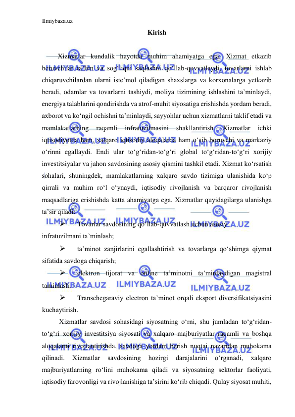 Ilmiybaza.uz 
 
Kirish  
  
Xizmatlar kundalik hayotda muhim ahamiyatga ega. Xizmat etkazib 
beruvchilar ta’lim va sogʻliqni saqlashni qoʻllab-quvvatlaydi, tovarlarni ishlab 
chiqaruvchilardan ularni iste’mol qiladigan shaxslarga va korxonalarga yetkazib 
beradi, odamlar va tovarlarni tashiydi, moliya tizimining ishlashini ta’minlaydi, 
energiya talablarini qondirishda va atrof-muhit siyosatiga erishishda yordam beradi, 
axborot va koʻngil ochishni ta’minlaydi, sayyohlar uchun xizmatlarni taklif etadi va 
mamlakatlarning 
raqamli 
infratuzilmasini 
shakllantirish. 
Xizmatlar 
ichki 
iqtisodiyotda ham, xalqaro iqtisodiy aloqalarda ham oʻsib boruvchi va markaziy 
oʻrinni egallaydi. Endi ular toʻgʻridan-toʻgʻri global toʻgʻridan-toʻgʻri xorijiy 
investitsiyalar va jahon savdosining asosiy qismini tashkil etadi. Xizmat koʻrsatish 
sohalari, shuningdek, mamlakatlarning xalqaro savdo tizimiga ulanishida koʻp 
qirrali va muhim roʻl oʻynaydi, iqtisodiy rivojlanish va barqaror rivojlanish 
maqsadlariga erishishda katta ahamiyatga ega. Xizmatlar quyidagilarga ulanishga 
ta’sir qiladi:  
 
Tovarlar savdosining qoʻllab-quvvatlash uchun asosiy  
infratuzilmani ta’minlash;  
 
ta’minot zanjirlarini egallashtirish va tovarlarga qoʻshimga qiymat 
sifatida savdoga chiqarish;  
 
elektron tijorat va online ta’minotni ta’minlaydigan magistral 
taminlash;  
 
Transchegaraviy electron ta’minot orqali eksport diversifikatsiyasini 
kuchaytirish.  
Xizmatlar savdosi sohasidagi siyosatning oʻrni, shu jumladan toʻgʻridan-
toʻgʻri xorijiy investitsiya siyosati va xalqaro majburiyatlar raqamli va boshqa 
aloqalarni rivojlantirishda, savdoga yordam berish nuqtai nazaridan muhokama 
qilinadi. 
Xizmatlar 
savdosining 
hozirgi 
darajalarini 
oʻrganadi, 
xalqaro 
majburiyatlarning roʻlini muhokama qiladi va siyosatning sektorlar faoliyati, 
iqtisodiy farovonligi va rivojlanishiga ta’sirini koʻrib chiqadi. Qulay siyosat muhiti, 
