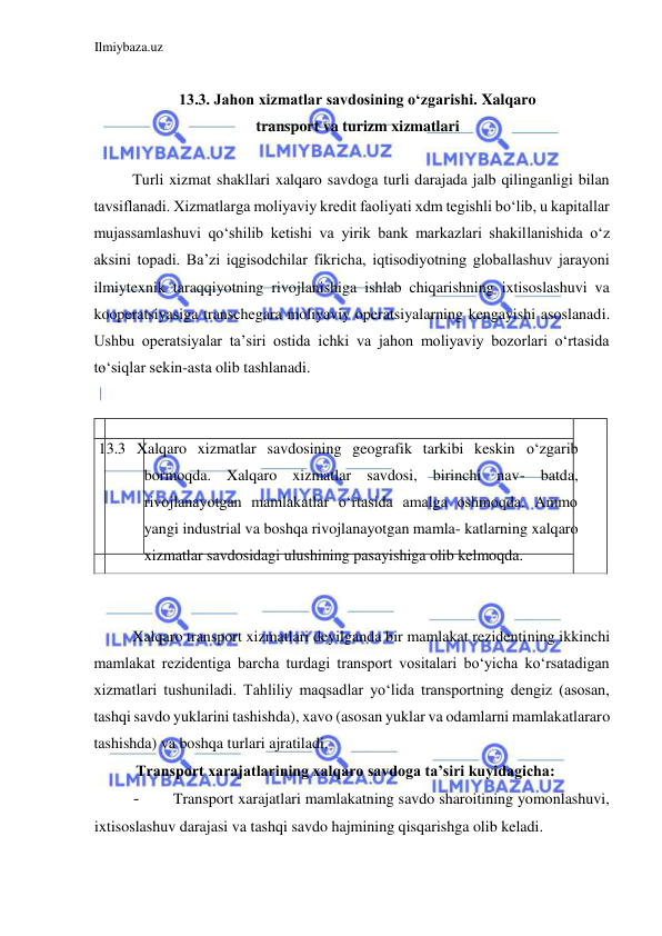 Ilmiybaza.uz 
 
  
13.3. Jahon xizmatlar savdosining oʻzgarishi. Xalqaro 
transport va turizm xizmatlari  
  
Turli xizmat shakllari xalqaro savdoga turli darajada jalb qilinganligi bilan 
tavsiflanadi. Xizmatlarga moliyaviy kredit faoliyati xdm tegishli boʻlib, u kapitallar 
mujassamlashuvi qoʻshilib ketishi va yirik bank markazlari shakillanishida oʻz 
aksini topadi. Ba’zi iqgisodchilar fikricha, iqtisodiyotning globallashuv jarayoni 
ilmiytexnik taraqqiyotning rivojlanishiga ishlab chiqarishning ixtisoslashuvi va 
kooperatsiyasiga transchegara moliyaviy operatsiyalarning kengayishi asoslanadi. 
Ushbu operatsiyalar ta’siri ostida ichki va jahon moliyaviy bozorlari oʻrtasida 
toʻsiqlar sekin-asta olib tashlanadi.  
  
  
 13.3 Xalqaro xizmatlar savdosining geografik tarkibi keskin oʻzgarib 
bormoqda. Xalqaro xizmatlar savdosi, birinchi nav- batda, 
rivojlanayotgan mamlakatlar oʻrtasida amalga oshmoqda. Ammo 
yangi industrial va boshqa rivojlanayotgan mamla- katlarning xalqaro 
xizmatlar savdosidagi ulushining pasayishiga olib kelmoqda.  
  
  
Xalqaro transport xizmatlari deyilganda bir mamlakat rezidentining ikkinchi 
mamlakat rezidentiga barcha turdagi transport vositalari boʻyicha koʻrsatadigan 
xizmatlari tushuniladi. Tahliliy maqsadlar yoʻlida transportning dengiz (asosan, 
tashqi savdo yuklarini tashishda), xavo (asosan yuklar va odamlarni mamlakatlararo 
tashishda) va boshqa turlari ajratiladi.  
Transport xarajatlarining xalqaro savdoga ta’siri kuyidagicha:  
- 
Transport xarajatlari mamlakatning savdo sharoitining yomonlashuvi, 
ixtisoslashuv darajasi va tashqi savdo hajmining qisqarishga olib keladi.  
