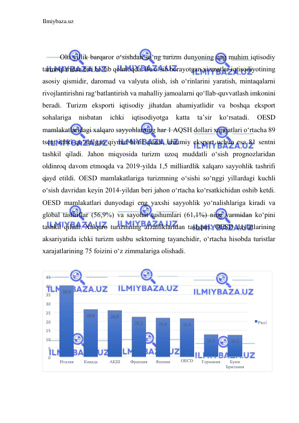 Ilmiybaza.uz 
 
  
  
Olti yillik barqaror oʻsishdan soʻng turizm dunyoning eng muhim iqtisodiy 
tarmoqlaridan biri boʻlib qolmoqda. Bu oʻsib borayotgan xizmatlar iqtisodiyotining 
asosiy qismidir, daromad va valyuta olish, ish oʻrinlarini yaratish, mintaqalarni 
rivojlantirishni ragʻbatlantirish va mahalliy jamoalarni qoʻllab-quvvatlash imkonini 
beradi. Turizm eksporti iqtisodiy jihatdan ahamiyatlidir va boshqa eksport 
sohalariga 
nisbatan 
ichki 
iqtisodiyotga 
katta 
ta’sir 
koʻrsatadi. 
ОESD 
mamlakatlaridagi xalqaro sayyohlarning har 1 AQSH dollari xarajatlari oʻrtacha 89 
tsent ichki qoʻshilgan qiymat hosil qiladi, umumiy eksport uchun esa 81 sentni 
tashkil qiladi. Jahon miqyosida turizm uzoq muddatli oʻsish prognozlaridan 
oldinroq davom etmoqda va 2019-yilda 1,5 milliardlik xalqaro sayyohlik tashrifi 
qayd etildi. ОESD mamlakatlariga turizmning oʻsishi soʻnggi yillardagi kuchli 
oʻsish davridan keyin 2014-yildan beri jahon oʻrtacha koʻrsatkichidan oshib ketdi. 
ОЕSD mamlakatlari dunyodagi eng yaxshi sayyohlik yoʻnalishlariga kiradi va 
global tashriflar (56,9%) va sayohat tushumlari (61,1%) ning yarmidan koʻpini 
tashkil qiladi. Xalqaro turizmning afzalliklaridan tashqari, ОESD davlatlarining 
aksariyatida ichki turizm ushbu sektorning tayanchidir, oʻrtacha hisobda turistlar 
xarajatlarining 75 foizini oʻz zimmalariga olishadi.  
  
 
  
  
39 , 9 
, 
26 6 
0 
, 
26 
2 
22 , 
21 , 8 
21 , 5 
, 
12 5 
12 , 2 
0 
5 
10 
15 
20 
25 
30 
35 
40 
45 
Италия 
Канада 
АҚШ 
Франция 
Япония 
OECD 
Германия 
Буюк  
Британия 
Ряд1 
