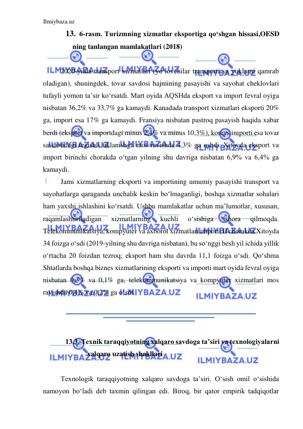 Ilmiybaza.uz 
 
13. 6-rasm. Turizmning xizmatlar eksportiga qoʻshgan hissasi,OESD 
ning tanlangan mamlakatlari (2018)  
  
2020-yilda transport xizmatlari (yoʻlovchilar transporti va yuklarni qamrab 
oladigan), shuningdek, tovar savdosi hajmining pasayishi va sayohat cheklovlari 
tufayli yomon ta’sir koʻrsatdi. Mart oyida AQSHda eksport va import fevral oyiga 
nisbatan 36,2% va 33,7% ga kamaydi. Kanadada transport xizmatlari eksporti 20% 
ga, import esa 17% ga kamaydi. Fransiya nisbatan pastroq pasayish haqida xabar 
berdi (eksport va importdagi minus 2,4% va minus 10,3%), koreys importi esa tovar 
savdosidagi tegishli tiklanishga mos ravishda 4,3% ga oshdi. Xitoyda eksport va 
import birinchi chorakda oʻtgan yilning shu davriga nisbatan 6,9% va 6,4% ga 
kamaydi.  
Jami xizmatlarning eksporti va importining umumiy pasayishi transport va 
sayohatlarga qaraganda unchalik keskin boʻlmaganligi, boshqa xizmatlar sohalari 
ham yaxshi ishlashini koʻrsatdi. Ushbu mamlakatlar uchun ma’lumotlar, xususan, 
raqamlashtiriladigan 
xizmatlarning 
kuchli 
oʻsishiga 
ishora 
qilmoqda. 
Telekommunikatsiya, kompyuter va axborot xizmatlari importi II chorakda Xitoyda 
34 foizga oʻsdi (2019-yilning shu davriga nisbatan), bu soʻnggi besh yil ichida yillik 
oʻrtacha 20 foizdan tezroq; eksport ham shu davrda 11,1 foizga oʻsdi. Qoʻshma 
Shtatlarda boshqa biznes xizmatlarining eksporti va importi mart oyida fevral oyiga 
nisbatan 0,3% va 0,1% ga, telekommunikatsiya va kompyuter xizmatlari mos 
ravishda 0,4% va 0,2% ga oʻsdi.  
  
  
  
13.3. Texnik taraqqiyotning xalqaro savdoga ta’siri va texnologiyalarni 
xalqaro uzatish shakllari  
  
Texnologik taraqqiyotning xalqaro savdoga ta’siri. Oʻsish omil oʻsishida 
namoyon boʻladi deb taxmin qilingan edi. Biroq, bir qator empirik tadqiqotlar 
