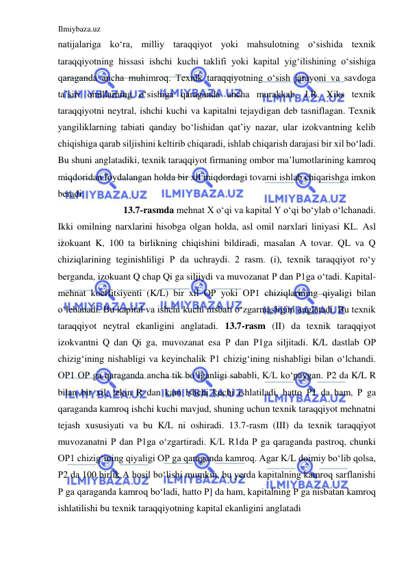Ilmiybaza.uz 
 
natijalariga koʻra, milliy taraqqiyot yoki mahsulotning oʻsishida texnik 
taraqqiyotning hissasi ishchi kuchi taklifi yoki kapital yigʻilishining oʻsishiga 
qaraganda ancha muhimroq. Texnik taraqqiyotning oʻsish jarayoni va savdoga 
ta’siri omillarning oʻsishiga qaraganda ancha murakkab. J.R. Xiks texnik 
taraqqiyotni neytral, ishchi kuchi va kapitalni tejaydigan deb tasniflagan. Texnik 
yangiliklarning tabiati qanday boʻlishidan qat’iy nazar, ular izokvantning kelib 
chiqishiga qarab siljishini keltirib chiqaradi, ishlab chiqarish darajasi bir xil boʻladi. 
Bu shuni anglatadiki, texnik taraqqiyot firmaning ombor ma’lumotlarining kamroq 
miqdoridan foydalangan holda bir xil miqdordagi tovarni ishlab chiqarishga imkon 
beradi.  
13.7-rasmda mehnat X oʻqi va kapital Y oʻqi boʻylab oʻlchanadi.  
Ikki omilning narxlarini hisobga olgan holda, asl omil narxlari liniyasi KL. Asl 
izokuant K, 100 ta birlikning chiqishini bildiradi, masalan A tovar. QL va Q 
chiziqlarining teginishliligi Р da uchraydi. 2 rasm. (i), texnik taraqqiyot roʻy 
berganda, izokuant Q chap Qi ga siljiydi va muvozanat Р dan Р1ga oʻtadi. Kapital-
mehnat koeffitsiyenti (K/L) bir xil ОР yoki ОР1 chiziqlarining qiyaligi bilan 
oʻlchanadi. Bu kapital va ishchi kuchi nisbati oʻzgarmasligini anglatadi. Bu texnik 
taraqqiyot neytral ekanligini anglatadi. 13.7-rasm (II) da texnik taraqqiyot 
izokvantni Q dan Qi ga, muvozanat esa Р dan Р1ga siljitadi. K/L dastlab OР 
chizigʻining nishabligi va keyinchalik Р1 chizigʻining nishabligi bilan oʻlchandi. 
ОР1 ОР ga qaraganda ancha tik boʻlganligi sababli, K/L koʻpaygan. Р2 da K/L R 
bilan bir xil, lekin R dan kam ishchi kuchi ishlatiladi, hatto Р1 da ham, Р ga 
qaraganda kamroq ishchi kuchi mavjud, shuning uchun texnik taraqqiyot mehnatni 
tejash xususiyati va bu K/L ni oshiradi. 13.7-rasm (III) da texnik taraqqiyot 
muvozanatni Р dan Р1ga oʻzgartiradi. K/L R1da Р ga qaraganda pastroq, chunki 
ОР1 chizigʻining qiyaligi ОР ga qaraganda kamroq. Agar K/L doimiy boʻlib qolsa, 
Р2 da 100 birlik A hosil boʻlishi mumkin, bu yerda kapitalning kamroq sarflanishi 
Р ga qaraganda kamroq boʻladi, hatto Р] da ham, kapitalning Р ga nisbatan kamroq 
ishlatilishi bu texnik taraqqiyotning kapital ekanligini anglatadi  

