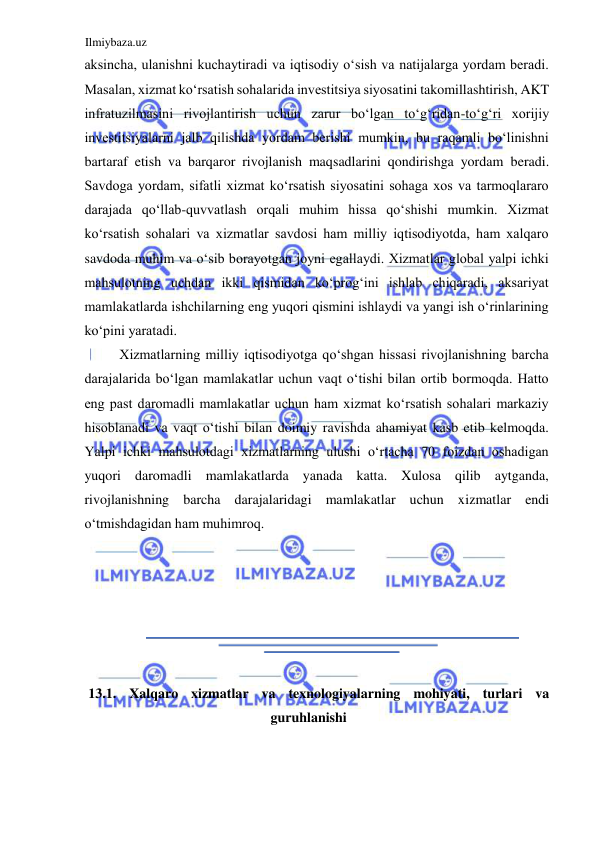 Ilmiybaza.uz 
 
aksincha, ulanishni kuchaytiradi va iqtisodiy oʻsish va natijalarga yordam beradi. 
Masalan, xizmat koʻrsatish sohalarida investitsiya siyosatini takomillashtirish, AKT 
infratuzilmasini rivojlantirish uchun zarur boʻlgan toʻgʻridan-toʻgʻri xorijiy 
investitsiyalarni jalb qilishda yordam berishi mumkin, bu raqamli boʻlinishni 
bartaraf etish va barqaror rivojlanish maqsadlarini qondirishga yordam beradi. 
Savdoga yordam, sifatli xizmat koʻrsatish siyosatini sohaga xos va tarmoqlararo 
darajada qoʻllab-quvvatlash orqali muhim hissa qoʻshishi mumkin. Xizmat 
koʻrsatish sohalari va xizmatlar savdosi ham milliy iqtisodiyotda, ham xalqaro 
savdoda muhim va oʻsib borayotgan joyni egallaydi. Xizmatlar global yalpi ichki 
mahsulotning uchdan ikki qismidan koʻprogʻini ishlab chiqaradi, aksariyat 
mamlakatlarda ishchilarning eng yuqori qismini ishlaydi va yangi ish oʻrinlarining 
koʻpini yaratadi.  
Xizmatlarning milliy iqtisodiyotga qoʻshgan hissasi rivojlanishning barcha 
darajalarida boʻlgan mamlakatlar uchun vaqt oʻtishi bilan ortib bormoqda. Hatto 
eng past daromadli mamlakatlar uchun ham xizmat koʻrsatish sohalari markaziy 
hisoblanadi va vaqt oʻtishi bilan doimiy ravishda ahamiyat kasb etib kelmoqda. 
Yalpi ichki mahsulotdagi xizmatlarning ulushi oʻrtacha 70 foizdan oshadigan 
yuqori daromadli mamlakatlarda yanada katta. Xulosa qilib aytganda, 
rivojlanishning barcha darajalaridagi mamlakatlar uchun xizmatlar endi 
oʻtmishdagidan ham muhimroq.  
  
  
  
  
  
  
13.1. Xalqaro xizmatlar va texnologiyalarning mohiyati, turlari va 
guruhlanishi  
  
