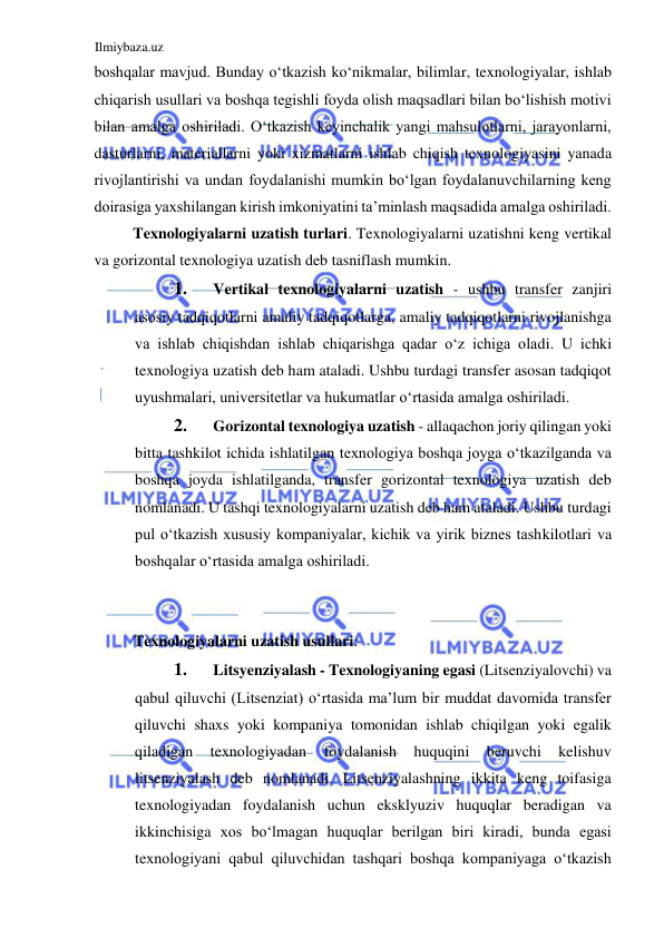 Ilmiybaza.uz 
 
boshqalar mavjud. Bunday oʻtkazish koʻnikmalar, bilimlar, texnologiyalar, ishlab 
chiqarish usullari va boshqa tegishli foyda olish maqsadlari bilan boʻlishish motivi 
bilan amalga oshiriladi. Oʻtkazish keyinchalik yangi mahsulotlarni, jarayonlarni, 
dasturlarni, materiallarni yoki xizmatlarni ishlab chiqish texnologiyasini yanada 
rivojlantirishi va undan foydalanishi mumkin boʻlgan foydalanuvchilarning keng 
doirasiga yaxshilangan kirish imkoniyatini ta’minlash maqsadida amalga oshiriladi.  
Texnologiyalarni uzatish turlari. Texnologiyalarni uzatishni keng vertikal 
va gorizontal texnologiya uzatish deb tasniflash mumkin.  
1. 
Vertikal texnologiyalarni uzatish - ushbu transfer zanjiri 
asosiy tadqiqotlarni amaliy tadqiqotlarga, amaliy tadqiqotlarni rivojlanishga 
va ishlab chiqishdan ishlab chiqarishga qadar oʻz ichiga oladi. U ichki 
texnologiya uzatish deb ham ataladi. Ushbu turdagi transfer asosan tadqiqot 
uyushmalari, universitetlar va hukumatlar oʻrtasida amalga oshiriladi.  
2. 
Gorizontal texnologiya uzatish - allaqachon joriy qilingan yoki 
bitta tashkilot ichida ishlatilgan texnologiya boshqa joyga oʻtkazilganda va 
boshqa joyda ishlatilganda, transfer gorizontal texnologiya uzatish deb 
nomlanadi. U tashqi texnologiyalarni uzatish deb ham ataladi. Ushbu turdagi 
pul oʻtkazish xususiy kompaniyalar, kichik va yirik biznes tashkilotlari va 
boshqalar oʻrtasida amalga oshiriladi.  
  
  
Texnologiyalarni uzatish usullari:  
1. 
Litsyenziyalash - Texnologiyaning egasi (Litsenziyalovchi) va 
qabul qiluvchi (Litsenziat) oʻrtasida ma’lum bir muddat davomida transfer 
qiluvchi shaxs yoki kompaniya tomonidan ishlab chiqilgan yoki egalik 
qiladigan 
texnologiyadan 
foydalanish 
huquqini 
beruvchi 
kelishuv 
litsenziyalash deb nomlanadi. Litsenziyalashning ikkita keng toifasiga 
texnologiyadan foydalanish uchun eksklyuziv huquqlar beradigan va 
ikkinchisiga xos boʻlmagan huquqlar berilgan biri kiradi, bunda egasi 
texnologiyani qabul qiluvchidan tashqari boshqa kompaniyaga oʻtkazish 
