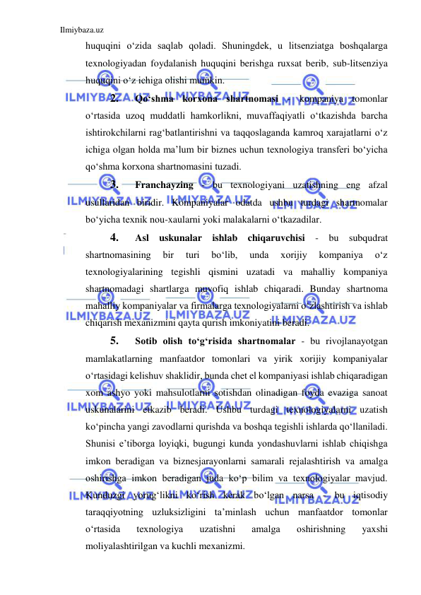 Ilmiybaza.uz 
 
huquqini oʻzida saqlab qoladi. Shuningdek, u litsenziatga boshqalarga 
texnologiyadan foydalanish huquqini berishga ruxsat berib, sub-litsenziya 
huquqini oʻz ichiga olishi mumkin.  
2. 
Qoʻshma korxona shartnomasi - kompaniya tomonlar 
oʻrtasida uzoq muddatli hamkorlikni, muvaffaqiyatli oʻtkazishda barcha 
ishtirokchilarni ragʻbatlantirishni va taqqoslaganda kamroq xarajatlarni oʻz 
ichiga olgan holda ma’lum bir biznes uchun texnologiya transferi boʻyicha 
qoʻshma korxona shartnomasini tuzadi.  
3. 
Franchayzing - bu texnologiyani uzatishning eng afzal 
usullaridan biridir. Kompaniyalar odatda ushbu turdagi shartnomalar 
boʻyicha texnik nou-xaularni yoki malakalarni oʻtkazadilar.  
4. 
Asl uskunalar ishlab chiqaruvchisi - bu subqudrat 
shartnomasining 
bir 
turi 
boʻlib, 
unda 
xorijiy 
kompaniya 
oʻz 
texnologiyalarining tegishli qismini uzatadi va mahalliy kompaniya 
shartnomadagi shartlarga muvofiq ishlab chiqaradi. Bunday shartnoma 
mahalliy kompaniyalar va firmalarga texnologiyalarni oʻzlashtirish va ishlab 
chiqarish mexanizmini qayta qurish imkoniyatini beradi.  
5. 
Sotib olish toʻgʻrisida shartnomalar - bu rivojlanayotgan 
mamlakatlarning manfaatdor tomonlari va yirik xorijiy kompaniyalar 
oʻrtasidagi kelishuv shaklidir, bunda chet el kompaniyasi ishlab chiqaradigan 
xom ashyo yoki mahsulotlarni sotishdan olinadigan foyda evaziga sanoat 
uskunalarini etkazib beradi. Ushbu turdagi texnologiyalarni uzatish 
koʻpincha yangi zavodlarni qurishda va boshqa tegishli ishlarda qoʻllaniladi. 
Shunisi e’tiborga loyiqki, bugungi kunda yondashuvlarni ishlab chiqishga 
imkon beradigan va biznesjarayonlarni samarali rejalashtirish va amalga 
oshirishga imkon beradigan juda koʻp bilim va texnologiyalar mavjud. 
Kunduzgi yorugʻlikni koʻrish kerak boʻlgan narsa - bu iqtisodiy 
taraqqiyotning uzluksizligini ta’minlash uchun manfaatdor tomonlar 
oʻrtasida 
texnologiya 
uzatishni 
amalga 
oshirishning 
yaxshi 
moliyalashtirilgan va kuchli mexanizmi.  
