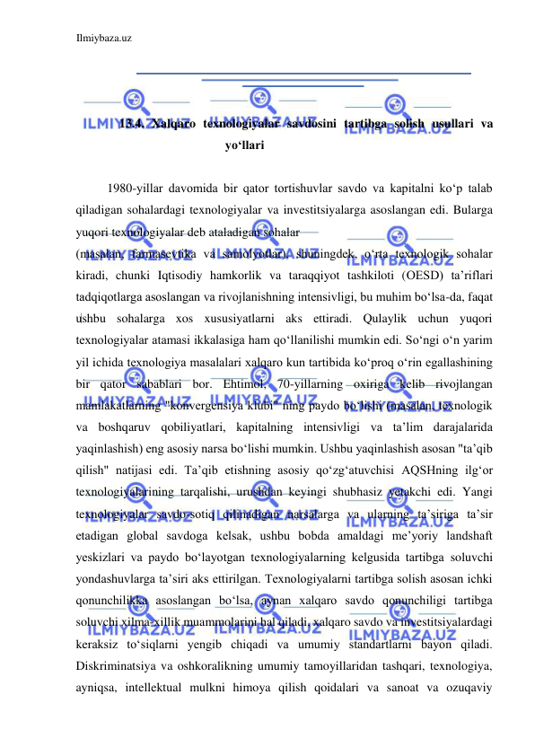 Ilmiybaza.uz 
 
  
  
  
13.4. Xalqaro texnologiyalar savdosini tartibga solish usullari va 
yoʻllari  
  
1980-yillar davomida bir qator tortishuvlar savdo va kapitalni koʻp talab 
qiladigan sohalardagi texnologiyalar va investitsiyalarga asoslangan edi. Bularga 
yuqori texnologiyalar deb ataladigan sohalar  
(masalan, farmasevtika va samolyotlar), shuningdek, oʻrta texnologik sohalar 
kiradi, chunki Iqtisodiy hamkorlik va taraqqiyot tashkiloti (ОЕSD) ta’riflari 
tadqiqotlarga asoslangan va rivojlanishning intensivligi, bu muhim boʻlsa-da, faqat 
ushbu sohalarga xos xususiyatlarni aks ettiradi. Qulaylik uchun yuqori 
texnologiyalar atamasi ikkalasiga ham qoʻllanilishi mumkin edi. Soʻngi oʻn yarim 
yil ichida texnologiya masalalari xalqaro kun tartibida koʻproq oʻrin egallashining 
bir qator sabablari bor. Ehtimol, 70-yillarning oxiriga kelib rivojlangan 
mamlakatlarning "konvergensiya klubi" ning paydo boʻlishi (masalan, texnologik 
va boshqaruv qobiliyatlari, kapitalning intensivligi va ta’lim darajalarida 
yaqinlashish) eng asosiy narsa boʻlishi mumkin. Ushbu yaqinlashish asosan "ta’qib 
qilish" natijasi edi. Ta’qib etishning asosiy qoʻzgʻatuvchisi АQSHning ilgʻor 
texnologiyalarining tarqalishi, urushdan keyingi shubhasiz yetakchi edi. Yangi 
texnologiyalar savdo-sotiq qilinadigan narsalarga va ularning ta’siriga ta’sir 
etadigan global savdoga kelsak, ushbu bobda amaldagi me’yoriy landshaft 
yeskizlari va paydo boʻlayotgan texnologiyalarning kelgusida tartibga soluvchi 
yondashuvlarga ta’siri aks ettirilgan. Texnologiyalarni tartibga solish asosan ichki 
qonunchilikka asoslangan boʻlsa, aynan xalqaro savdo qonunchiligi tartibga 
soluvchi xilma-xillik muammolarini hal qiladi, xalqaro savdo va investitsiyalardagi 
keraksiz toʻsiqlarni yengib chiqadi va umumiy standartlarni bayon qiladi. 
Diskriminatsiya va oshkoralikning umumiy tamoyillaridan tashqari, texnologiya, 
ayniqsa, intellektual mulkni himoya qilish qoidalari va sanoat va ozuqaviy 
