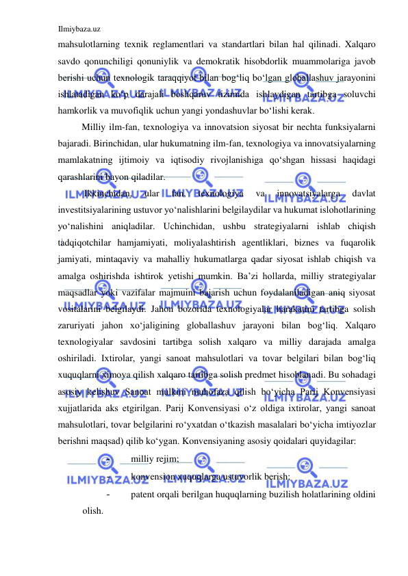 Ilmiybaza.uz 
 
mahsulotlarning texnik reglamentlari va standartlari bilan hal qilinadi. Xalqaro 
savdo qonunchiligi qonuniylik va demokratik hisobdorlik muammolariga javob 
berishi uchun texnologik taraqqiyot bilan bogʻliq boʻlgan globallashuv jarayonini 
ishlatadigan koʻp darajali boshqaruv tizimida ishlaydigan tartibga soluvchi 
hamkorlik va muvofiqlik uchun yangi yondashuvlar boʻlishi kerak.  
Milliy ilm-fan, texnologiya va innovatsion siyosat bir nechta funksiyalarni 
bajaradi. Birinchidan, ular hukumatning ilm-fan, texnologiya va innovatsiyalarning 
mamlakatning ijtimoiy va iqtisodiy rivojlanishiga qoʻshgan hissasi haqidagi 
qarashlarini bayon qiladilar.  
 Ikkinchidan, 
ular 
fan, 
texnologiya 
va 
innovatsiyalarga 
davlat 
investitsiyalarining ustuvor yoʻnalishlarini belgilaydilar va hukumat islohotlarining 
yoʻnalishini aniqladilar. Uchinchidan, ushbu strategiyalarni ishlab chiqish 
tadqiqotchilar hamjamiyati, moliyalashtirish agentliklari, biznes va fuqarolik 
jamiyati, mintaqaviy va mahalliy hukumatlarga qadar siyosat ishlab chiqish va 
amalga oshirishda ishtirok yetishi mumkin. Ba’zi hollarda, milliy strategiyalar 
maqsadlar yoki vazifalar majmuini bajarish uchun foydalaniladigan aniq siyosat 
vositalarini belgilaydi. Jahon bozorida texnologiyalar harakatini tartibga solish 
zaruriyati jahon xoʻjaligining globallashuv jarayoni bilan bogʻliq. Xalqaro 
texnologiyalar savdosini tartibga solish xalqaro va milliy darajada amalga 
oshiriladi. Ixtirolar, yangi sanoat mahsulotlari va tovar belgilari bilan bogʻliq 
xuquqlarni ximoya qilish xalqaro tartibga solish predmet hisoblanadi. Bu sohadagi 
asosiy kelishuv Sanoat mulkini muhofaza qilish boʻyicha Parij Konvensiyasi 
xujjatlarida aks etgirilgan. Parij Konvensiyasi oʻz oldiga ixtirolar, yangi sanoat 
mahsulotlari, tovar belgilarini roʻyxatdan oʻtkazish masalalari boʻyicha imtiyozlar 
berishni maqsad) qilib koʻygan. Konvensiyaning asosiy qoidalari quyidagilar:  
- 
milliy rejim;  
- 
konvension xuquqlarga ustuvorlik berish;  
- 
patent orqali berilgan huquqlarning buzilish holatlarining oldini 
olish.  
