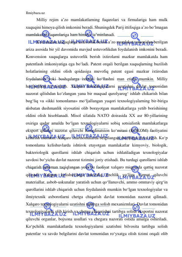 Ilmiybaza.uz 
 
Milliy rejim a’zo mamlakatlarning fuqarolari va firmalariga ham mulk 
xuquqini himoya qilish imkonini beradi. Shuningdek Parij ittifoqiga a’zo boʻlmagan 
mamlakatlar fuqarolariga ham himoya ta’minlanadi.  
Konvension xuquqlarga ustuvorlik berish a’zo mamlakat tomonidan berilgan 
ariza asosida bir yil davomida mavjud ustuvorlikdan foydalanish imkonini beradi. 
Konvension xuquqlarga ustuvorlik berish ixtirolarni mazkur mamlakatda ham 
patentlash imkoniyatiga ega boʻladi. Patent orqali berilgan xuquqlarning buzilish 
holatlarining oldini olish qoidasiga muvofiq patent egasi mazkur ixtirodan 
foydalanish yoki boshqalarga ixtironi koʻllashni man etishi mumkin. Milliy 
havfsizlikni ta’minlash. Xalqaro texnologiyalarni uzatishni davlat tomonidan 
nazorat qilishdan koʻzlangan yana bir maqsad qurolyarogʻ ishlab chikarish bilan 
bogʻliq va «ikki tomonlama» moʻljallangan yuqori texnologiyalarning bir-biriga 
nisbatan dushmanlik siyosatini olib borayotgan mamlakatlarga yetib borishining 
oldini olish hisoblanadi. Misol sifatida NATO doirasida ХХ asr 80-yillarining 
oxiriga qadar amalda boʻlgan texnologiyalarni sobiq sotsialistik mamlakatlarga 
eksport qilishni nazorat qiluvchi Koordinatsion koʻmitasi (KOKOM) faoliyatini 
keltirish mumkin. Xalqaro shartnomalarda belgilangan shartlarga rioya etish. Koʻp 
tomonlama kelishuvlarda ishtirok etayotgan mamlakatlar kimyoviy, biologik, 
bakteriologik qurollarni ishlab chiqarish uchun ishlatiladigan texnologiyalar 
savdosi boʻyicha davlat nazorat tizimini joriy etishadi. Bu turdagi qurollarni ishlab 
chiqarish umuman taqiqlangan yoki bu faoliyat xalqaro miqyosda qattiq nazorat 
qilinadi. Xalqaro kelishuvlarga muvofiq tinchlik yoʻliga xizmat qiluvchi 
materiallar, asbob-uskunalar yaratish uchun qoʻllanuvchi, ammo ommaviy qirgʻin 
qurollarini ishlab chiqarish uchun foydalanish mumkin boʻlgan texnologiyalar va 
ilmiytexnik axborotlarni chetga chiqarish davlat tomonidan nazorat qilinadi. 
Xalqaro texnologiyalarni uzatishni tartibga solish mexanizmlari. Davlat tomonidan 
texnologiyalarni olib kirish va chetga chiqarishni tartibga solish eksportni nazorat 
qiluvchi organlar, bojxona usullari va chegara nazorati ostida amalga oshiriladi. 
Koʻpchilik mamlakatlarda texnologiyalarni uzatishni bilvosita tartibga solish 
patentlar va savdo belgilarini davlat tomonidan roʻyxatga olish tizimi orqali olib 
