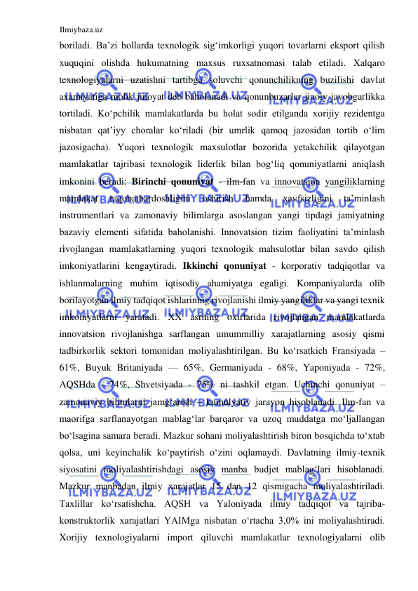 Ilmiybaza.uz 
 
boriladi. Ba’zi hollarda texnologik sigʻimkorligi yuqori tovarlarni eksport qilish 
xuquqini olishda hukumatning maxsus ruxsatnomasi talab etiladi. Xalqaro 
texnologiyalarni uzatishni tartibga soluvchi qonunchilikning buzilishi davlat 
axamiyatiga molik jinoyat deb baholanadi va qonunbuzarlar jinoiy javobgarlikka 
tortiladi. Koʻpchilik mamlakatlarda bu holat sodir etilganda xorijiy rezidentga 
nisbatan qat’iyy choralar koʻriladi (bir umrlik qamoq jazosidan tortib oʻlim 
jazosigacha). Yuqori texnologik maxsulotlar bozorida yetakchilik qilayotgan 
mamlakatlar tajribasi texnologik liderlik bilan bogʻliq qonuniyatlarni aniqlash 
imkonini beradi: Birinchi qonuniyat - ilm-fan va innovatsion yangiliklarning 
mamlakat 
raqobatbardoshligini 
oshirish 
hamda 
xavfsizligini 
ta’minlash 
instrumentlari va zamonaviy bilimlarga asoslangan yangi tipdagi jamiyatning 
bazaviy elementi sifatida baholanishi. Innovatsion tizim faoliyatini ta’minlash 
rivojlangan mamlakatlarning yuqori texnologik mahsulotlar bilan savdo qilish 
imkoniyatlarini kengaytiradi. Ikkinchi qonuniyat - korporativ tadqiqotlar va 
ishlanmalarning muhim iqtisodiy ahamiyatga egaligi. Kompaniyalarda olib 
borilayotgan ilmiy tadqiqot ishlarining rivojlanishi ilmiy yangiliklar va yangi texnik 
imkoniyatlarni yaratadi. ХХ asrning oxirlarida rivojlangan mamlakatlarda 
innovatsion rivojlanishga sarflangan umummilliy xarajatlarning asosiy qismi 
tadbirkorlik sektori tomonidan moliyalashtirilgan. Bu koʻrsatkich Fransiyada – 
61%, Buyuk Britaniyada — 65%, Germaniyada - 68%, Yaponiyada - 72%, 
AQSHda - 74%, Shvetsiyada - 75% ni tashkil etgan. Uchinchi qonuniyat – 
zamonaviy bilimlarni jamgʻarish – kumulyativ jarayon hisoblanadi. Ilm-fan va 
maorifga sarflanayotgan mablagʻlar barqaror va uzoq muddatga moʻljallangan 
boʻlsagina samara beradi. Mazkur sohani moliyalashtirish biron bosqichda toʻxtab 
qolsa, uni keyinchalik koʻpaytirish oʻzini oqlamaydi. Davlatning ilmiy-texnik 
siyosatini moliyalashtirishdagi asosiy manba budjet mablagʻlari hisoblanadi. 
Mazkur manbadan ilmiy xarajatlar 15 dan 12 qismigacha moliyalashtiriladi. 
Taxlillar koʻrsatishcha. AQSH va Yaloniyada ilmiy tadqiqot va tajriba-
konstruktorlik xarajatlari YAIMga nisbatan oʻrtacha 3,0% ini moliyalashtiradi. 
Xorijiy texnologiyalarni import qiluvchi mamlakatlar texnologiyalarni olib 
