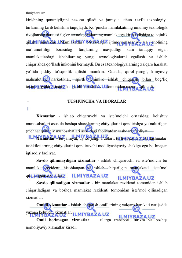 Ilmiybaza.uz 
 
kirishning qonuniyligini nazorat qiladi va jamiyat uchun xavfli texnologiya 
turlarining kirib kelishini taqiqlaydi. Koʻpincha mamlakatning umumiy texnologik 
rivojlanshp darajasi ilgʻor texnologiyalarning mamlakatga kirib kelishiga toʻsqinlik 
qilishi mumkin. Mamlakatlar oʻrtasidagi ijtimoiy-madaniy va aholining 
ma’lumotliligi 
borasidagi 
farqlarning 
mavjudligi 
kam 
taraqqiy 
etgan 
mamlakatlardagi ishchilarning yangi texnologiyalarni egallash va ishlab 
chiqarishda qoʻllash imkonini bermaydi. Bu esa texnologiyalarning xalqaro harakati 
yoʻlida jiddiy toʻsqnnlik qilishi mumkin. Odatda, qurol-yarogʻ, kimyoviy 
mahsulotlar, narkotiklar, spirtli ichimlik ishlab chiqarish bilan bogʻliq 
texnologiyalarni mamlakatga olib kirish davlat tomonidan nazorat qilinadi.  
  
TUSHUNCHA VA IBORALAR  
  
Xizmatlar - ishlab chiqaruvchi va iste’molchi oʻrtasidagi kelishuv 
munosabatlari asosida boshqa shaxslarning ehtiyojlarini qondirishga yoʻnaltirilgan 
(mehnat qonuniy munosabatlari asosidagi faoliyatdan tashqari) faoliyat.  
Xizmatlar - bu jamiyat, uy xoʻjaligi a’zolari, turli korxonalar, birlashmalar, 
tashkilotlarning ehtiyojlarini qondiruvchi moddiyashyoviy shaklga ega boʻlmagan 
iqtisodiy faoliyat.  
Savdo qilinmaydigan xizmatlar - ishlab chiqaruvchi va iste’molchi bir 
mamlakat rezidenti hisoblangan va ishlab chiqarilgan mamlakatda iste’mol 
qilinadigan xizmatlar.  
Savdo qilinadigan xizmatlar - bir mamlakat rezidenti tomonidan ishlab 
chiqariladigan va boshqa mamlakat rezidenti tomonidan iste’mol qilinadigan 
xizmatlar.  
Omilli xizmatlar - ishlab chiqarish omillarining xalqaro harakati natijasida 
yuzaga keluvchi xizmatlar.  
Omil boʻlmagan xizmatlar — ularga transport, turizm va boshqa 
nomoliyaviy xizmatlar kiradi.  
