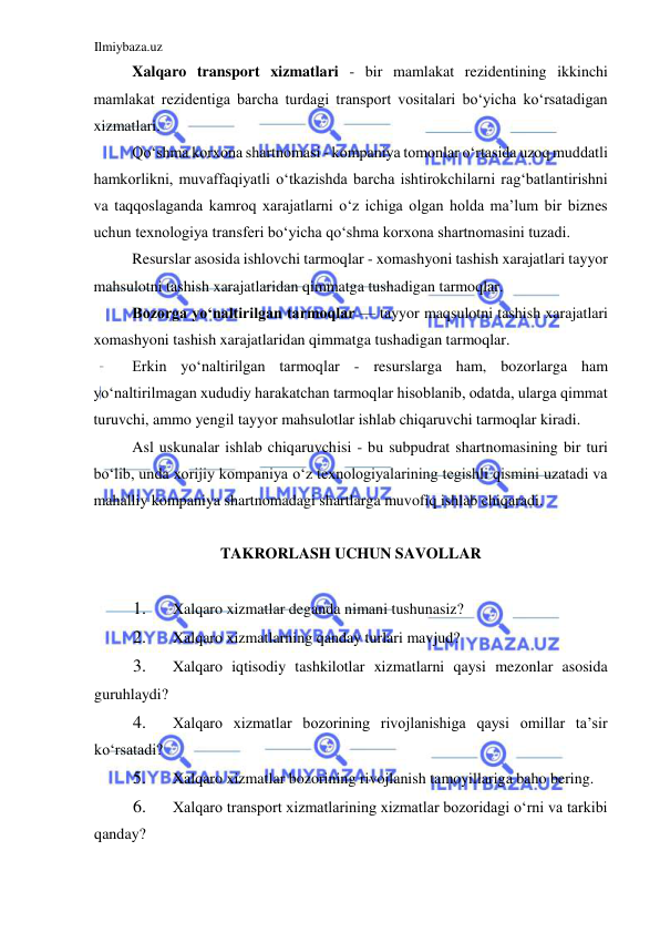 Ilmiybaza.uz 
 
Xalqaro transport xizmatlari - bir mamlakat rezidentining ikkinchi 
mamlakat rezidentiga barcha turdagi transport vositalari boʻyicha koʻrsatadigan 
xizmatlari.  
Qoʻshma korxona shartnomasi - kompaniya tomonlar oʻrtasida uzoq muddatli 
hamkorlikni, muvaffaqiyatli oʻtkazishda barcha ishtirokchilarni ragʻbatlantirishni 
va taqqoslaganda kamroq xarajatlarni oʻz ichiga olgan holda ma’lum bir biznes 
uchun texnologiya transferi boʻyicha qoʻshma korxona shartnomasini tuzadi.  
Resurslar asosida ishlovchi tarmoqlar - xomashyoni tashish xarajatlari tayyor 
mahsulotni tashish xarajatlaridan qimmatga tushadigan tarmoqlar.  
Bozorga yoʻnaltirilgan tarmoqlar — tayyor maqsulotni tashish xarajatlari 
xomashyoni tashish xarajatlaridan qimmatga tushadigan tarmoqlar.  
Erkin yoʻnaltirilgan tarmoqlar - resurslarga ham, bozorlarga ham 
yoʻnaltirilmagan xududiy harakatchan tarmoqlar hisoblanib, odatda, ularga qimmat 
turuvchi, ammo yengil tayyor mahsulotlar ishlab chiqaruvchi tarmoqlar kiradi.  
Asl uskunalar ishlab chiqaruvchisi - bu subpudrat shartnomasining bir turi 
boʻlib, unda xorijiy kompaniya oʻz texnologiyalarining tegishli qismini uzatadi va 
mahalliy kompaniya shartnomadagi shartlarga muvofiq ishlab chiqaradi.  
  
TAKRORLASH UCHUN SAVOLLAR  
  
1. 
Xalqaro xizmatlar deganda nimani tushunasiz?  
2. 
Xalqaro xizmatlarning qanday turlari mavjud?  
3. 
Xalqaro iqtisodiy tashkilotlar xizmatlarni qaysi mezonlar asosida 
guruhlaydi?  
4. 
Xalqaro xizmatlar bozorining rivojlanishiga qaysi omillar ta’sir 
koʻrsatadi?  
5. 
Xalqaro xizmatlar bozorining rivojlanish tamoyillariga baho bering.  
6. 
Xalqaro transport xizmatlarining xizmatlar bozoridagi oʻrni va tarkibi 
qanday?  
