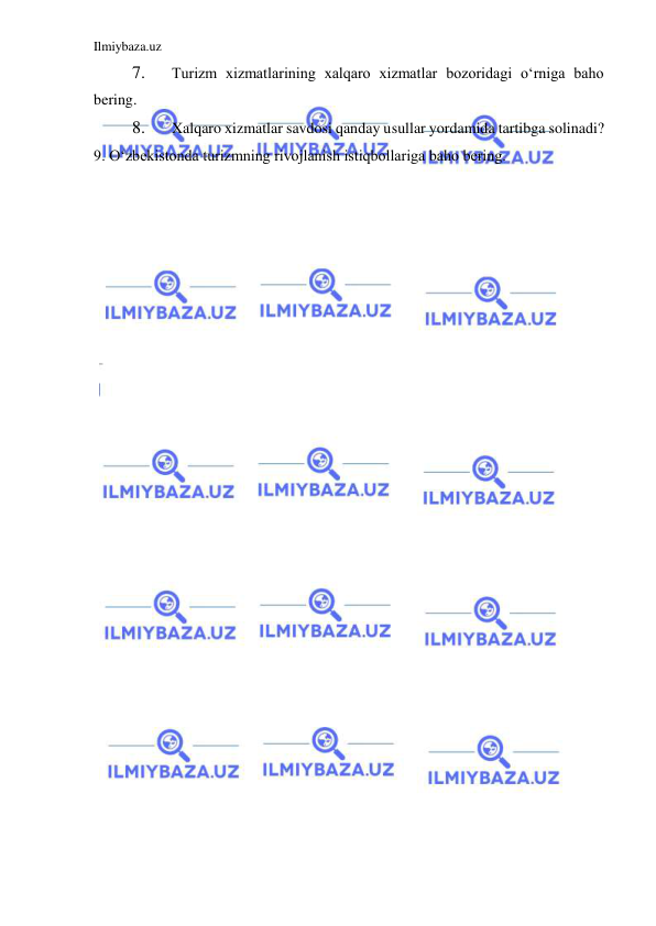 Ilmiybaza.uz 
 
7. 
Turizm xizmatlarining xalqaro xizmatlar bozoridagi oʻrniga baho 
bering.  
8. 
Xalqaro xizmatlar savdosi qanday usullar yordamida tartibga solinadi? 
9. Oʻzbekistonda turizmning rivojlanish istiqbollariga baho bering.  
 
