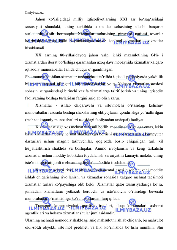 Ilmiybaza.uz 
 
Jahon xoʻjaligidagi milliy iqtisodiyotlarning ХХI asr boʻsagʻasidagi 
xususiyati shundaki, uning tarkibida xizmatlar sohasining ulushi barqaror 
sur’atlarda oʻsib bormoqda. Xizmatlar sohasining pirovard natijasi tovarlar 
koʻrinishida emas, balki buyumlashgan noyob iste’mol qiymatlari - xizmatlar 
hisoblanadi.  
ХХ asrning 80-yillaridayoq jahon yalpi ichki maxsulotining 64% i 
xizmatlardan iborat boʻlishiga qaramasdan uzoq davr mobaynida xizmatlar xalqaro 
iqtisodiy munosabatlar fanida chuqur oʻrganilmagan.  
Shu munosabat bilan xizmatlar tushunchasi ta’rifida iqtisodiy adabiyotda yakdillik 
bilan umumqabul qilingan ilmiy yondashuvlar yoʻq. Xalqaro xizmatlar savdosi 
sohasini oʻrganishdagi birinchi vazifa xizmatlarga ta’rif berish va uning iqtisodiy 
faoliyatning boshqa turlaridan farqini aniqlab olish zarur.  
Xizmatlar - ishlab chiqaruvchi va iste’molchi oʻrtasidagi kelishuv 
munosabatlari asosida boshqa shaxslarning ehtiyojlarini qondirishga yoʻnaltirilgan 
(mehnat konuniy munosabatlari asosidagi faoliyatdan tashqari) faoliyat.  
Xizmatlar oʻziga xos mehnat mahsuli boʻlib, moddiy shaklga ega emas, lekin 
ba’zi xizmatlar modsiy ne’mat shakliga ega boʻlishi mumkin: masalan, kompyuter 
dasturlari uchun magnit tashuvchilar, qogʻozda bosib chiqarilgan turli xil 
hujjatlashtirish shaklida va boshqalar. Ammo rivojlanishi va keng tarkalishi 
xizmatlar uchun moddiy kobikdan foydalanish zaruriyatini kamaytirmokda; uning 
iste’mol qiymati jonli mehnatning foydali ta’sxfida ifodalanadi.  
Xizmatlar sohasi rivojlanishining fundamental asosi hisoblanuvchi moddiy 
ishlab chiqarishning rivojlanishi va xizmatlar sohasida xalqaro mehnat taqsimoti 
xizmatlar turlari koʻpayishiga olib keldi. Xizmatlar qator xususiyatlariga koʻra, 
jumladan, xizmatlarni yetkazib beruvchi va iste’molchi oʻrtasidagi bevosita 
munosabatlar oʻrnatilishiga koʻra tovarlardan farq qiladi.  
Transport kompaniyalari, qurilish firmalari, aloqa korxonalari, axborot 
agentliklari va hokazo xizmatlar shular jumlasidandir.  
Ularning mehnati nomoddiy shakldagi aniq mahsulotni ishlab chiqarib, bu mahsulot 
oldi-sotdi obyekti, iste’mol predmeti va h.k. koʻrinishda boʻlishi mumkin. Shu 
