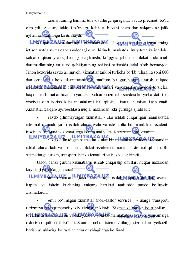 Ilmiybaza.uz 
 
- 
xizmatlarning hamma turi tovarlarga qaraganda savdo predmeti boʻla 
olmaydi. Asosan, ichki iste’molga kelib tushuvchi xizmatlar xalqaro xoʻjalik 
aylanmasi tarkibiga kiritilmaydi.  
Xalqaro 
xizmatlarning 
guruhlanishi. 
Hozirgi 
kunda 
xizmatlarning 
iqtisodiyotda va xalqaro savdodagi oʻrni birinchi navbatda ilmiy texnika inqilobi, 
xalqaro iqtisodiy aloqalarning rivojlanishi, koʻpgina jahon mamlakatlarida aholi 
daromadlarining va xarid qobiliyatining oshishi natijasida jadal oʻsib bormoqda. 
Jahon bozorida savdo qilinuvchi xizmatlar tarkibi turlicha boʻlib, ularning soni 600 
dan ortiq. Shu bois ularni tasniflash, ma’lum bir guruhlarga ajratish xalqaro 
miqyosda muzokaralar olib borish, xizmat turlari va xizmatlar savdosi toʻsiqlari 
haqida ma’lumotlar bazasini yaratish, xalqaro xizmatlar savdosi boʻyicha statistika 
xisoboti olib borish kabi masalalarni hal qilishda katta ahamiyat kasb etadi. 
Xizmatlar xalqaro ayirboshlash nuqtai nazaridan ikki guruhga ajratiladi:  
- 
savdo qilinmaydigan xizmatlar - ular ishlab chiqarilgan mamlakatda 
iste’mol qilinadi, ya’ni ishlab chiqaruvchi va iste’molta bir mamlakat rezidenti 
hisoblanadi, Bunday xizmatlarga kommunal va maishiy xizmatlar kiradi.  
- 
savdo qilinadigan xizmatlar - ular bir mamlakat rezidenti tomonidan 
ishlab chiqariladi va boshqa mamlakat rezidenti tomonidan iste’mol qilinadi. Bu 
xizmatlarga turizm, transport, bank xizmatlari va boshqalar kiradi.  
Jahon banki guruhi xizmatlarni ishlab chiqarshp omillari nuqtai nazaridan 
kuyidagi guruhlarga ajratadi:  
- 
omilli xizmatlar (fastor serviesэс) - ishlab chiqarish omillari, asosan 
kapital va ishchi kuchining xalqaro harakati natijasida paydo boʻluvchi 
xizmatlardir.  
- 
omil boʻlmagan xizmatlar (non–fastor servises ) - ularga transport, 
turizm va boshqa nomoliyaviy xizmatlar kiradi. Xizmat koʻrsatish koʻp hollarda 
tovarlar savdosi bilan bir vaktda yoxud u yoki bu mamlakatga investitsiyani amalga 
oshirish orqali sodir boʻladi. Shuning uchun istemolchilarga xizmatlarni yetkazib 
berish uslublariga koʻra xizmatlar quyidagilarga boʻlinadi:  
