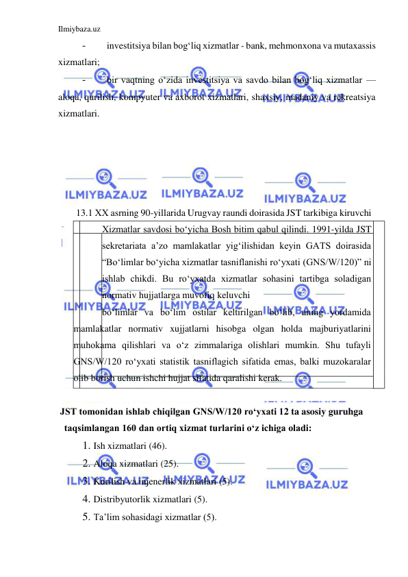 Ilmiybaza.uz 
 
- 
investitsiya bilan bogʻliq xizmatlar - bank, mehmonxona va mutaxassis 
xizmatlari;  
- 
bir vaqtning oʻzida investitsiya va savdo bilan bogʻliq xizmatlar —
aloqa, qurilish, kompyuter va axborot xizmatlari, shaxsiy, madaniy va rekreatsiya 
xizmatlari.  
  
  
  
  
  
 13.1 ХХ asrning 90-yillarida Urugvay raundi doirasida JST tarkibiga kiruvchi 
Xizmatlar savdosi boʻyicha Bosh bitim qabul qilindi. 1991-yilda JST 
sekretariata a’zo mamlakatlar yigʻilishidan keyin GATS doirasida 
“Boʻlimlar boʻyicha xizmatlar tasniflanishi roʻyxati (GNS/W/120)” ni 
ishlab chikdi. Bu roʻyxatda xizmatlar sohasini tartibga soladigan 
normativ hujjatlarga muvofiq keluvchi  
boʻlimlar va boʻlim ostilar keltirilgan boʻlib, uning yordamida 
mamlakatlar normativ xujjatlarni hisobga olgan holda majburiyatlarini 
muhokama qilishlari va oʻz zimmalariga olishlari mumkin. Shu tufayli 
GNS/W/120 roʻyxati statistik tasniflagich sifatida emas, balki muzokaralar 
olib borish uchun ishchi hujjat sifatida qaralishi kerak.  
  
JST tomonidan ishlab chiqilgan GNS/W/120 roʻyxati 12 ta asosiy guruhga 
taqsimlangan 160 dan ortiq xizmat turlarini oʻz ichiga oladi:  
1. Ish xizmatlari (46).  
2. Aloqa xizmatlari (25).  
3. Kurilish va injenerlik xizmatlari (5).  
4. Distribyutorlik xizmatlari (5).  
5. Ta’lim sohasidagi xizmatlar (5).  
